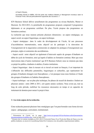 16
et l'esprit d'équipe.
Accréditée EQUIS et AMBA, ICN fait partie des meilleurs Masters in Management mondiaux selon le
Financial Times. Elle est particulièrement appréciée des recruteurs. »
1
ICN Business School délivre actuellement des programmes au niveau Bachelor, Master et
Doctorat. En 2012-2013, le portefeuille de programmes proposés comprend 8 programmes
diplomants et un programme certifiant. De plus, l’école propose des programmes en
formation continue.
La recherche que nous menons présente plusieurs dimensions : un aspect stratégique, un
aspect social, un aspect linguistique, un aspect technique.
- Aspect stratégique : dans le cadre du développement de l’école, lié aux processus
d’accréditations internationales, notre objectif est de participer à la rénovation de
l’enseignement de la négociation commerciale en adaptant les pratiques d’enseignement aux
principes, règles et contraintes des accréditations.
- Aspect social : notre objectif est également d’intervenir auprès de groupes d’étudiants en
début de cycle de formation, ainsi qu’auprès d’adultes en formation continue. Bien que nous
intervenions dans d’autres institutions2
que ICN Business School, nous ne retenons pas dans
ce projet les publics, étudiants et adultes, d’autres institutions.
- Aspect linguistique : dans la mesure où ce travail est mené en français, il est important de
s’affranchir des difficultés potentielles, linguistiques et culturelles, que représentent les
groupes d’étudiants étrangers non francophones ; c’est pourquoi nous nous limitons à l’étude
des groupes d’étudiants et d’adultes francophones.
- Aspect technique : sur un plan plus technique, les phases de recueil de données s’étalent sur
plusieurs années : entre 2008 et 2011, soit quatre années scolaires. Nous avons pu, tout au
long de cette période, mobiliser les ressources nécessaires en temps et en capacités de
traitement de données pour mener le projet à bien.
3 - Les trois enjeux de la recherche.
Cette recherche poursuit plusieurs buts stratégiques que l’on peut formuler sous forme de trois
enjeux : pédagogique, curriculaire, institutionnel.
1
Présentation de l’école, sur la page : http://www.icn-groupe.fr/fr/icn-business-school/presentation-
dicn/presentation-et-chiffres-cles, visité en mars 2013.
2
On peut citer ici comme exemples en 2011-2012 l’Université Nancy II ou l’Ecole des Mines de Nancy avec des
publics étudiants, ou encore la Luxembourg School for Commerce avec des publics majoritairement adultes.
 