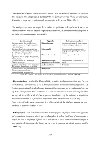 169
- Les dernières décennies ont vu apparaître un autre type de recherche qualitative s’inspirant
des courants post-structurels et postmoderne qui postulent que la réalité est incertaine,
diversifiée et subjective, ce qui demande une pluralité de lectures » (2006 : 15-16).
Elle souligne également les acquis de la recherche qualitative et les présente à travers un
tableau dont nous pouvons extraire ici plusieurs dimensions, les emprunts méthodologiques et
les choix correspondants dans notre étude :
Questionnement Approche Instruments de collecte
Questions autour des significations :
expliciter le sens de l’expérience et du
vécu des acteurs.
Phénoménologie Entretiens, récits de vie et de pratique,
incidents critiques, self-report
Questions descriptivo-interprétatives :
valeurs, idées, représentations, pratiques
des différents groupes, culture
Ethnographie Documents, photographies, cartes
géographiques, généalogies, réseaux
sociaux.
Questions autour du processus :
expérience dans le temps, changements,
étapes, phases.
Théorisation ancrée Journaux, journal de bord.
Questions autour de l’interaction
verbale, le dialogue.
Ethnométhodologie,
analyse conversationnelle
Enregistrements vidéo, notes de
terrain.
Questions subjectives . Mise en relation
des histoires individuelles et sociales.
Analyse narrative Documents
Questions autour des problématiques
historico-organisationnelles,
communautaires, biographiques.
Etude de cas -
Extrait de : Tableau 2, Les acquis de la recherche qualitative (source : Anadòn, 2006 :18)
- Phénoménologie : « selon Van Manen (1984), la recherche phénoménologique met l’accent
sur l’étude de l’expérience de la vie et de la quotidienneté ni rationalisée ni catégorisée. […]
Les instruments de collecte des données les plus utilisés sont ceux qui accordent préséance au
sujet et à sa singularité. Ainsi, l’entrevue et le récit de vie sont des instruments qui permettent
au sujet de se révéler et de révéler sa propre singularité. […] On valorise la description
détaillée des données et la place de la subjectivité dans l’interprétation » (2006 :19).
Dans cette catégorie, nous empruntons à la phénoménologie la préséance donnée au sujet,
ainsi que la technique du récit de vie.
- Ethnographie : « en recherche qualitative, l’ethnographie est perçue comme une approche
qui requiert une immersion directe du chercheur dans le milieu étudié afin d’appréhender le
« style de vie » d’un groupe à partir de la description et de la reconstruction analytique et
interprétative de la culture, des formes de vie et de la structure sociale du groupe étudié »
(2006 : 20).
 
