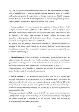 170
Bien que les éléments ethnographiques fassent partie de la description proposée par Anadòn,
nous ne les incluons pas ici dans notre approche, qui n’est pas de cette nature : la vie sociale
et la culture des groupes de sujets étudiés ne font pas partie de nos objectifs principaux
d’étude, bien que les résultats de l’étude permettent de tirer des enseignements quant aux
aspects groupaux et culturels des populations que nous avons étudiées.
- Théorie enracinée : « La théorie enracinée (grounded theory) (Glaser & Strauss, 1967)
s’inspire de l’interactionnisme symbolique de Mead et Blumer. Le point de départ est que le
chercheur, à partir du sens que les gestes, les discours et les échanges symboliques ont pour
les individus et les groupes, peut construire de manière inductive des concepts, des
hypothèses et des propositions afin de développer une « théorie » par le processus constant
de collecte et d’interprétation des données » (2006 : 21).
Ce qui s’est avéré utile pour nous dans la théorie enracinée est l’aspect itératif du recueil de
données, le fait d’être tourné d’abord vers le terrain, ainsi que l’aspect émergent des
connaissances obtenues. C’est certainement à cette partie que nous avons emprunté le plus
d’éléments méthodologiques.
- Ethnométhodologie : « elle tente d’étudier les phénomènes sociaux intériorisés dans les
discours et dans les actions à travers l’analyse de l’activité humaine. La caractéristique
particulière de cette approche est qu’elle étudie les méthodes et les savoirs de sens commun
utilisés par les gens pour gérer leurs pratiques sociales quotidiennes » (2006 : 21).
Nous empruntons à cette approche les notions de sens commun, de pratiques communes
(sinon dans leur réalité, du moins dans leur expression).
- Analyse narrative : « l’analyse narrative des histoires de vie et des récits est une autre
approche importante en recherche qualitative. […] La perspective centrée sur l’analyse du
discours considère le récit comme une production de sens et essaie d’aller au-delà de la
transparence, de l’évidence du texte, car la signification et le sens d’un discours ne sont pas
donnés de manière immédiate et univoque, elle se donne par un processus de production de
discours » (2006 : 22).
Nous empruntons à cette branche les notions de récit de vie, que nous avons renommés récits
de négociation, ainsi que les notions d’analyse du discours de sujets interrogés. Notre objectif
ne consiste toutefois pas à identifier le réel des situations décrites mais d’évaluer les
représentations qu’en ont les sujets répondants.
 