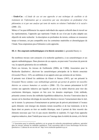 171
- Etude-Cas : « L’étude de cas est une approche et une technique de cueillette et de
traitement de l’information qui se caractérise par une description en profondeur d’un
phénomène et et par une analyse qui tente de mettre en relation l’individuel et le social »
(2006 : 22).
Même si l’on peut différencier les aspects individuels des aspects collectifs dans le travail sur
les représentations, l’approche que représente l’étude de cas n’est pas la plus adaptée aux
objectifs de notre recherche : la description en profondeur du terrain, coûteuse en ressources
temps et hommes, est peu compatible avec les contraintes matérielles et chronologiques de
l’étude. Nous empruntons peu d’éléments à cette approche.
III. 4 - Des emprunts méthodologiques à la théorie enracinée (« grounded theory »).
De nombreux travaux sont consacrés à la recherche qualitative, à ses caractéristiques et ses
apports méthodologiques. Dans plusieurs de ces aspects, on peut noter l’ouverture de point de
vue, la capacité génératrice de ces méthodes.
Parmi ces travaux, les travaux de Guillemette (2006), de l’ARQ, Association pour la
Recherche Qualitative1
, décrivent les caractéristiques principales de la théorie enracinée
(Grounded Theory : GT), ses ambitions et ses apports ainsi que certaines de ses limites.
Il présente tout d’abord les ambitions de Glaser et Strauss (1967), qui ont présenté la
Grounded Theory comme « une méthodologie générale qui permet de générer de nouvelles
théories en sciences humaines et sociales » (2006 : 32). Ces auteurs présentaient la GT
comme une approche inductive par laquelle on part de la réalité observée pour tirer des
conclusions théoriques, toujours en lien avec les données empiriques. Cette méthode,
présentée comme inverse des méthodes hypothético-déductives, favorise l’innovation dans la
mesure où le chercheur développe de nouvelles théories à travers l’enracinement dans le réel,
sur le terrain. Le processus d’enracinement ne permet pas de prévoir précisément à l’avance
quels éléments vont émerger des données terrain recueillies et de leur traitement, ni de la
façon dont on pourra en tirer un modèle théorique, mais il permet de faire ressortir des
éléments nouveaux que l’on n’a pas encore identifiés ni exploités. Il s’agit d’une approche
empirico-inductive, dont l’intérêt pour nous est l’ancrage dans la réalité du terrain, et le fait de
1
L’Association pour la recherche qualitative est un groupe de recherche principalement québécois, spécialisé
dans les travaux utilisant les méthodes qualitatives. Cette association édite la revue électronique Recherches
Qualitatives. L’adresse de son son site est : http://www.recherche-qualitative.qc.ca/
 