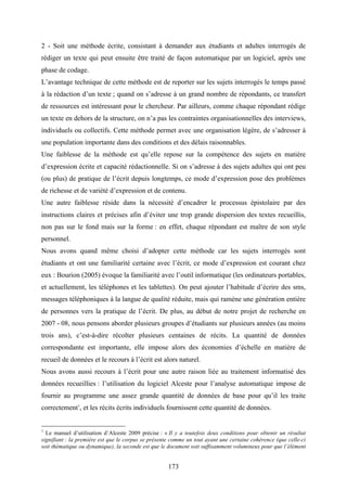 173
2 - Soit une méthode écrite, consistant à demander aux étudiants et adultes interrogés de
rédiger un texte qui peut ensuite être traité de façon automatique par un logiciel, après une
phase de codage.
L’avantage technique de cette méthode est de reporter sur les sujets interrogés le temps passé
à la rédaction d’un texte ; quand on s’adresse à un grand nombre de répondants, ce transfert
de ressources est intéressant pour le chercheur. Par ailleurs, comme chaque répondant rédige
un texte en dehors de la structure, on n’a pas les contraintes organisationnelles des interviews,
individuels ou collectifs. Cette méthode permet avec une organisation légère, de s’adresser à
une population importante dans des conditions et des délais raisonnables.
Une faiblesse de la méthode est qu’elle repose sur la compétence des sujets en matière
d’expression écrite et capacité rédactionnelle. Si on s’adresse à des sujets adultes qui ont peu
(ou plus) de pratique de l’écrit depuis longtemps, ce mode d’expression pose des problèmes
de richesse et de variété d’expression et de contenu.
Une autre faiblesse réside dans la nécessité d’encadrer le processus épistolaire par des
instructions claires et précises afin d’éviter une trop grande dispersion des textes recueillis,
non pas sur le fond mais sur la forme : en effet, chaque répondant est maître de son style
personnel.
Nous avons quand même choisi d’adopter cette méthode car les sujets interrogés sont
étudiants et ont une familiarité certaine avec l’écrit, ce mode d’expression est courant chez
eux : Bourion (2005) évoque la familiarité avec l’outil informatique (les ordinateurs portables,
et actuellement, les téléphones et les tablettes). On peut ajouter l’habitude d’écrire des sms,
messages téléphoniques à la langue de qualité réduite, mais qui ramène une génération entière
de personnes vers la pratique de l’écrit. De plus, au début de notre projet de recherche en
2007 - 08, nous pensons aborder plusieurs groupes d’étudiants sur plusieurs années (au moins
trois ans), c’est-à-dire récolter plusieurs centaines de récits. La quantité de données
correspondante est importante, elle impose alors des économies d’échelle en matière de
recueil de données et le recours à l’écrit est alors naturel.
Nous avons aussi recours à l’écrit pour une autre raison liée au traitement informatisé des
données recueillies : l’utilisation du logiciel Alceste pour l’analyse automatique impose de
fournir au programme une assez grande quantité de données de base pour qu’il les traite
correctement1
, et les récits écrits individuels fournissent cette quantité de données.
1
Le manuel d’utilisation d’Alceste 2009 précise : « Il y a toutefois deux conditions pour obtenir un résultat
signifiant : la première est que le corpus se présente comme un tout ayant une certaine cohérence (que celle-ci
soit thématique ou dynamique), la seconde est que le document soit suffisamment volumineux pour que l’élément
 