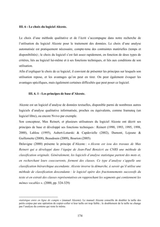 174
III. 6 - Le choix du logiciel Alceste.
Le choix d’une méthode qualitative et de l’écrit s’accompagne dans notre recherche de
l’utilisation du logiciel Alceste pour le traitement des données. Le choix d’une analyse
automatisée est pratiquement nécessaire, compte-tenu des contraintes matérielles (temps et
disponibilités) ; le choix du logiciel s’est fait assez rapidement, en fonction de deux types de
critères, liés au logiciel lui-même et à ses fonctions techniques, et liés aux conditions de son
utilisation.
Afin d’expliquer le choix de ce logiciel, il convient de présenter les principes sur lesquels son
utilisation repose, et les avantages qu’on peut en tirer. On peut également évoquer les
avantages spécifiques, mais également certaines difficultés que peut poser ce logiciel.
III. 6. 1 - Les principes de base d’Alceste.
Alceste est un logiciel d’analyse de données textuelles, disponible parmi de nombreux autres
logiciels d’analyse qualitative informatisée, proches ou équivalents, comme Iramuteq (un
logiciel libre), ou encore Nvivo par exemple.
Son concepteur, Max Reinert, et plusieurs utilisateurs du logiciel Alceste ont décrit ses
principes de base et développé ses fonctions techniques : Reinert (1990, 1993, 1995, 1998,
2000), Lahlou (1995), Aubert-Lotarski & Capdevielle (2002), Dumont, Lejeune &
Guillemette (2008), Beaudouin (2009), Bourion (2005).
Delavigne (2000) présente le principe d’Alceste : « Alceste est issu des travaux de Max
Reinert qui a développé dans l’équipe de Jean-Paul Benzécri au CNRS une méthode de
classification originale. Généralement, les logiciels d’analyse statistique partent des mots et,
en recherchant leurs cooccurrents, forment des classes. Ce type d’analyse s’appelle une
classification hiérarchique ascendante. Alceste inverse la démarche, à savoir qu’il utilise une
méthode de classification descendante : le logiciel opère des fractionnements successifs du
texte et en extrait des classes représentatives en rapprochant les segments qui contiennent les
mêmes vocables ». (2000, pp. 324-329)
statistique entre en ligne de compte » (manuel Alceste). Le manuel Alceste conseille de doubler la taille des
petits corpus par une opération de copier-coller si leur taille est trop faible ; le doublement de la taille ne change
pas l’analyse du contenu qui reste le même.
 