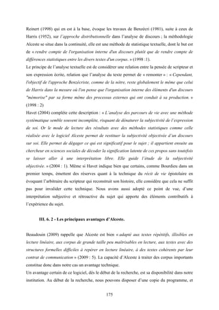 175
Reinert (1998) qui en est à la base, évoque les travaux de Benzécri (1981), suite à ceux de
Harris (1952), sur l’approche distributionnelle dans l’analyse de discours ; la méthodologie
Alceste se situe dans la continuité, elle est une méthode de statistique textuelle, dont le but est
de « rendre compte de l'organisation interne d'un discours plutôt que de rendre compte de
différences statistiques entre les divers textes d'un corpus. » (1998 :1).
Le principe de l’analyse textuelle est de considérer une relation entre la pensée de scripteur et
son expression écrite, relation que l’analyse du texte permet de « remonter » : « Cependant,
l'objectif de l'approche Benzécriste, comme de la nôtre, reste globalement le même que celui
de Harris dans la mesure où l'on pense que l'organisation interne des éléments d'un discours
"mémorise" par sa forme même des processus externes qui ont conduit à sa production. »
(1998 : 2)
Havet (2004) complète cette description : « L’analyse des parcours de vie avec une méthode
systématique semble souvent incomplète, risquant de dénaturer la subjectivité de l’expression
de soi. Or le mode de lecture des résultats avec des méthodes statistiques comme celle
réalisée avec le logiciel Alceste permet de restituer la subjectivité objectivée d’un discours
sur soi. Elle permet de dégager ce qui est significatif pour le sujet ; il appartient ensuite au
chercheur en sciences sociales de décoder la signification latente de ces propos sans toutefois
se laisser aller à une interprétation libre. Elle guide l’étude de la subjectivité
objectivée. » (2004 : 1). Même si Havet indique bien que certains, comme Bourdieu dans un
premier temps, émettent des réserves quant à la technique du récit de vie épistolaire en
évoquant l’arbitraire du scripteur qui reconstruit son histoire, elle considère que cela ne suffit
pas pour invalider cette technique. Nous avons aussi adopté ce point de vue, d’une
interprétation subjective et rétroactive du sujet qui apporte des éléments contributifs à
l’expérience du sujet.
III. 6. 2 - Les principaux avantages d’Alceste.
Beaudouin (2009) rappelle que Alceste est bien « adapté aux textes répétitifs, illisibles en
lecture linéaire, aux corpus de grande taille peu maîtrisables en lecture, aux textes avec des
structures formelles difficiles à repérer en lecture linéaire, à des textes cohérents par leur
contrat de communication » (2009 : 5). La capacité d’Alceste à traiter des corpus importants
constitue donc dans notre cas un avantage technique.
Un avantage certain de ce logiciel, dès le début de la recherche, est sa disponibilité dans notre
institution. Au début de la recherche, nous pouvons disposer d’une copie du programme, et
 
