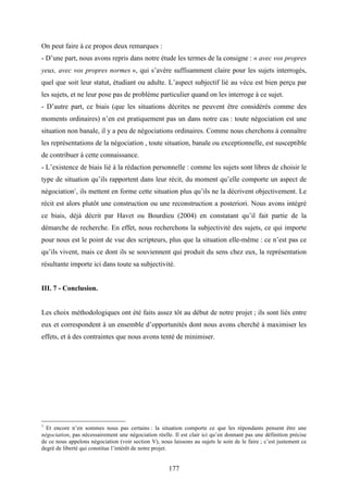 177
On peut faire à ce propos deux remarques :
- D’une part, nous avons repris dans notre étude les termes de la consigne : « avec vos propres
yeux, avec vos propres normes », qui s’avère suffisamment claire pour les sujets interrogés,
quel que soit leur statut, étudiant ou adulte. L’aspect subjectif lié au vécu est bien perçu par
les sujets, et ne leur pose pas de problème particulier quand on les interroge à ce sujet.
- D’autre part, ce biais (que les situations décrites ne peuvent être considérés comme des
moments ordinaires) n’en est pratiquement pas un dans notre cas : toute négociation est une
situation non banale, il y a peu de négociations ordinaires. Comme nous cherchons à connaître
les représentations de la négociation , toute situation, banale ou exceptionnelle, est susceptible
de contribuer à cette connaissance.
- L’existence de biais lié à la rédaction personnelle : comme les sujets sont libres de choisir le
type de situation qu’ils rapportent dans leur récit, du moment qu’elle comporte un aspect de
négociation1
, ils mettent en forme cette situation plus qu’ils ne la décrivent objectivement. Le
récit est alors plutôt une construction ou une reconstruction a posteriori. Nous avons intégré
ce biais, déjà décrit par Havet ou Bourdieu (2004) en constatant qu’il fait partie de la
démarche de recherche. En effet, nous recherchons la subjectivité des sujets, ce qui importe
pour nous est le point de vue des scripteurs, plus que la situation elle-même : ce n’est pas ce
qu’ils vivent, mais ce dont ils se souviennent qui produit du sens chez eux, la représentation
résultante importe ici dans toute sa subjectivité.
III. 7 - Conclusion.
Les choix méthodologiques ont été faits assez tôt au début de notre projet ; ils sont liés entre
eux et correspondent à un ensemble d’opportunités dont nous avons cherché à maximiser les
effets, et à des contraintes que nous avons tenté de minimiser.
1
Et encore n’en sommes nous pas certains : la situation comporte ce que les répondants pensent être une
négociation, pas nécessairement une négociation réelle. Il est clair ici qu’en donnant pas une définition précise
de ce nous appelons négociation (voir section V), nous laissons au sujets le soin de le faire ; c’est justement ce
degré de liberté qui constitue l’intérêt de notre projet.
 