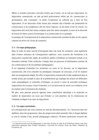 17
Même si certaines personnes sont plus douées que d’autres, on ne naît pas négociateur. La
négociation commerciale, en tant qu’outil professionnel utilisé par les commerciaux et
gestionnaires, doit s’enseigner : le talent, l’expérience ne suffisent pas à faire un bon
négociateur. Il est nécessaire d’être formé puis entrainé afin d’étendre son portefeuille de
connaissances et de compétences afin de mieux négocier, ou du moins éviter les erreurs. La
négociation doit aussi être mieux comprise pour être mieux enseignée, à cause de la nécessité
de former les futurs acteurs économiques à sa connaissance et à sa pratique.
La pratique de l’enseignement de la négociation commerciale constitue de plus un des aspects
centraux du métier de l’école de commerce.
3. 1 – Un enjeu pédagogique.
Dans le cadre de notre activité d’enseignant dans une école de commerce, mais également
dans d’autres structures de l’enseignement supérieur1
, nous assurons des formations à la
négociation commerciale auprès de nombreux publics d’étudiants en formation initiale et en
formation continue. Cette recherche s’intègre dans un processus d’amélioration continue de
nos connaissances et de nos pratiques pédagogiques.
Il est important d’identifier les recherches en cours et les discours sur la négociation
commerciale, afin d’en connaître les paradigmes émergents ou nouveaux, et de les traduire
dans un enseignement adapté. En effet, la négociation commerciale évolue rapidement dans le
monde actuel, par exemple à cause de la globalisation qui implique des acteurs de différentes
zones géographiques et culturelles d’échanges, ou encore à cause de nouvelles techniques
(négociation électronique à base d’internet), et il est nécessaire de suivre ces évolutions et de
les traduire dans la formation des étudiants.
De plus, nous pensons pouvoir apporter notre contribution spécifique à la recherche en
matière de négociation car assez peu d’études se sont penchées sur la connaissance de
l’étudiant au départ d’un cours de négociation.
3. 2 – Un enjeu curriculaire.
Les enseignements que nous assurons ne sont pas décontextualisés : ils s’inscrivent dans des
diplômes, dans des programmes, dans des progressions pluri-annuelles liées à chaque diplôme
et sont le résultat d’une activité pédagogique collective. D’autres professeurs assurent des
1
La majorité de notre activité pédagogique se situe bien sûr dans le cadre de ICN Business School, mais nous
intervenons également dans d’autres institutions : Université de Lorraine, Ecole des Mines, Chambres de
Commerce, etc.
 