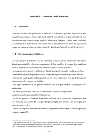 179
Section IV. I : Protocole de recueil de données.
IV. 1 – Introduction.
Dans cette section, nous présentons le protocole et la méthode que nous avons suivis pour
recueillir les données de notre étude. Tout d’abord, nous abordons le protocole élaboré pour
communiquer avec les groupes de stagiaires adultes et d’étudiants ; ensuite, nous présentons
le calendrier et la méthode que nous avons utilisés pour recueillir les récits de négociation,
groupe par groupe, et phase par phase, durant les 4 années qu’a duré le recueil des données.
IV. 2 - Choix des groupes d’étudiants.
Face aux groupes d’étudiants qu’il est intéressant d’étudier car ils contribuent à la mesure
d’expérience préalable, celle-ci servant ensuite à définir ou affiner le contenu d’un module de
cours de négociation, nous définissons notre choix par les critères suivants :
- aborder des sujets jeunes1
ayant le moins d’expérience professionnelle préalable possible,
- aborder des sujets plus âgés ayant le plus d’expérience professionnelle préalable possible,
- aborder des sujets qui travaillent, parlent, savent écrire en français, pour qui le français est
langue maternelle, courante ou familière,
- des sujets appartenant à des groupes répétitifs, que l’on peut étudier à l’identique année
après année,
- des sujets que l’on peut contacter avant le début d’un cours de négociation.
Ces critères multiples donnent le résultat suivant :
- choisir les groupes d’étudiants de première année de cycle commercial (programme Sup-
Est2
, première année, notés SE1), si possible pendant plusieurs années, c’est-à-dire plusieurs
promotions successives ;
- choisir les stagiaires de formation continue (Programme Formacadre), là aussi sur plusieurs
exercices successifs1
;
1
L’âge est ici une fonction de l’expérience scolaire ou professionnelle, pas nécessairement de l’âge biologique.
2
Sup-Est est le nom du programme de premier cycle d’études supérieures de ICN Business School. Depuis
2012, ce programme est officiellement nommé : ICN Bachelor.
 