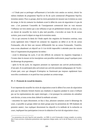 180
- si l’étude peut se prolonger suffisamment (c’est-à-dire trois années au moins), choisir les
mêmes étudiants du programme Sup-Est en fin de cycle commercial (Programme Sup-Est,
troisième année). Pour ce groupe, dont les récits permettent de mesurer une évolution au cours
du temps, le fait de contacter les étudiants avant le début du cours de négociation n’a pas de
sens : c’est justement l’ensemble de l’enseignement commercial dont on veut mesurer
l’influence sur trois années qui a une influence et qui est globalement mesuré, et dans ce cas,
on choisit de recueillir les récits le plus tard possible, c’est-à-dire en toute fin de cursus
scolaire, juste avant le départ en stage de la troisième année.
- En ce qui concerne la durée de l’étude auprès des stagiaires de formation continue, nous
avons également émis l’objectif de contacter les stagiaires en début et en fin de cursus
Formacadre, afin de faire une mesure différentielle liée au cursus Formacadre. Toutefois,
nous avons abandonné cet objectif car il s’est révélé impossible à atteindre pour des raisons
liées à l’organisation du programme lui-même :
- avant le démarrage du cycle, il est très difficile de contacter les stagiaires longtemps à
l’avance dans la mesure où les inscriptions sont possibles tardivement, jusqu’à quelques jours
du démarrage du programme ;
- après la fin du cycle, les stagiaires prennent ou reprennent une activité professionnelle ;
d’une part, ils ne participent plus activement aux activités purement pédagogiques de l’école ;
d’autre part, ceux qui changent d’entreprise ne fournissent pas toujours rapidement leurs
nouvelles coordonnées et on perd leur trace pendant un certain temps.
IV. 3 - Protocole de recueil de données.
Il est important de recueillir les récits de négociation avant le début d’un cours de négociation
pour que les éléments formels fournis aux étudiants et stagiaires pendant le cours n’influent
pas sur les représentations des sujets interrogés ; c’est pourquoi les contraintes de calendrier
sont élevées, et nous avons donc élaboré la méthode suivante :
- rencontrer les sujets directement, en face à face, plusieurs semaines avant le démarrage du
cours, si possible en groupe réduit (en demi groupe pour les promotions de 100 étudiants de
première année) ; leur expliquer directement les objectifs et la méthode de la recherche en
cours, impliquant leur participation à travers la rédaction d’un récit de négociation vécue ;
1
Les promotions du cycle Sup-Est sont annuelles ; en 2008, le cycle Formacadre à temps complet, en continu,
dure 4 mois environ, et plusieurs promotions sont organisées chaque année, sur le site de Nancy et sur le site de
Metz.
 
