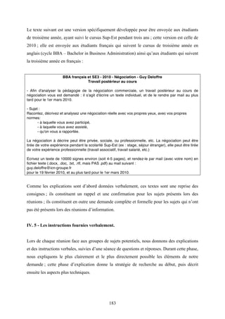 183
Le texte suivant est une version spécifiquement développée pour être envoyée aux étudiants
de troisième année, ayant suivi le cursus Sup-Est pendant trois ans ; cette version est celle de
2010 ; elle est envoyée aux étudiants français qui suivent le cursus de troisième année en
anglais (cycle BBA – Bachelor in Business Administration) ainsi qu’aux étudiants qui suivent
la troisième année en français :
BBA français et SE3 - 2010 - Négociation - Guy Deloffre
Travail postérieur au cours
- Afin d'analyser la pédagogie de la négociation commerciale, un travail postérieur au cours de
négociation vous est demandé : il s'agit d'écrire un texte individuel, et de le rendre par mail au plus
tard pour le 1er mars 2010.
- Sujet :
Racontez, décrivez et analysez une négociation réelle avec vos propres yeux, avec vos propres
normes:
- à laquelle vous avez participé,
- à laquelle vous avez assisté,
- qu'on vous a rapportée.
La négociation à décrire peut être privée, sociale, ou professionnelle, etc. La négociation peut être
tirée de votre expérience pendant la scolarité Sup-Est (ex : stage, séjour étranger), elle peut être tirée
de votre expérience professionnelle (travail associatif, travail salarié, etc.)
Ecrivez un texte de 10000 signes environ (soit 4-5 pages), et rendez-le par mail (avec votre nom) en
fichier texte (.docx, .doc, .txt, .rtf, mais PAS .pdf) au mail suivant :
guy.deloffre@icn-groupe.fr
pour le 19 février 2010, et au plus tard pour le 1er mars 2010.
Comme les explications sont d’abord données verbalement, ces textes sont une reprise des
consignes ; ils constituent un rappel et une confirmation pour les sujets présents lors des
réunions ; ils constituent en outre une demande complète et formelle pour les sujets qui n’ont
pas été présents lors des réunions d’information.
IV. 5 - Les instructions fournies verbalement.
Lors de chaque réunion face aux groupes de sujets potentiels, nous donnons des explications
et des instructions verbales, suivies d’une séance de questions et réponses. Durant cette phase,
nous expliquons le plus clairement et le plus directement possible les éléments de notre
demande ; cette phase d’explication donne la stratégie de recherche au début, puis décrit
ensuite les aspects plus techniques.
 