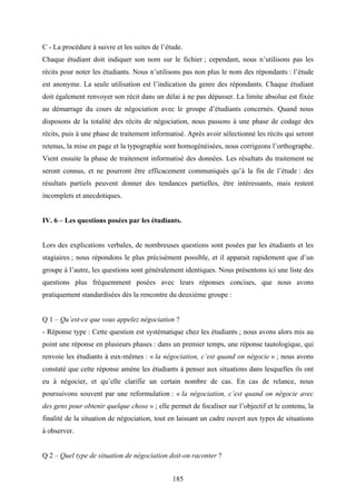 185
C - La procédure à suivre et les suites de l’étude.
Chaque étudiant doit indiquer son nom sur le fichier ; cependant, nous n’utilisons pas les
récits pour noter les étudiants. Nous n’utilisons pas non plus le nom des répondants : l’étude
est anonyme. La seule utilisation est l’indication du genre des répondants. Chaque étudiant
doit également renvoyer son récit dans un délai à ne pas dépasser. La limite absolue est fixée
au démarrage du cours de négociation avec le groupe d’étudiants concernés. Quand nous
disposons de la totalité des récits de négociation, nous passons à une phase de codage des
récits, puis à une phase de traitement informatisé. Après avoir sélectionné les récits qui seront
retenus, la mise en page et la typographie sont homogénéisées, nous corrigeons l’orthographe.
Vient ensuite la phase de traitement informatisé des données. Les résultats du traitement ne
seront connus, et ne pourront être efficacement communiqués qu’à la fin de l’étude : des
résultats partiels peuvent donner des tendances partielles, être intéressants, mais restent
incomplets et anecdotiques.
IV. 6 – Les questions posées par les étudiants.
Lors des explications verbales, de nombreuses questions sont posées par les étudiants et les
stagiaires ; nous répondons le plus précisément possible, et il apparait rapidement que d’un
groupe à l’autre, les questions sont généralement identiques. Nous présentons ici une liste des
questions plus fréquemment posées avec leurs réponses concises, que nous avons
pratiquement standardisées dès la rencontre du deuxième groupe :
Q 1 – Qu’est-ce que vous appelez négociation ?
- Réponse type : Cette question est systématique chez les étudiants ; nous avons alors mis au
point une réponse en plusieurs phases : dans un premier temps, une réponse tautologique, qui
renvoie les étudiants à eux-mêmes : « la négociation, c’est quand on négocie » ; nous avons
constaté que cette réponse amène les étudiants à penser aux situations dans lesquelles ils ont
eu à négocier, et qu’elle clarifie un certain nombre de cas. En cas de relance, nous
poursuivons souvent par une reformulation : « la négociation, c’est quand on négocie avec
des gens pour obtenir quelque chose » ; elle permet de focaliser sur l’objectif et le contenu, la
finalité de la situation de négociation, tout en laissant un cadre ouvert aux types de situations
à observer.
Q 2 – Quel type de situation de négociation doit-on raconter ?
 