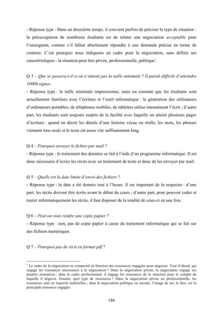 186
- Réponse type : Dans un deuxième temps, il convient parfois de préciser le type de situation :
la préoccupation de nombreux étudiants est de relater une négociation acceptable pour
l’enseignant, comme s’il fallait absolument répondre à une demande précise en terme de
contenu. C’est pourquoi nous indiquons un cadre pour la négociation, sans définir ses
caractéristiques : la situation peut être privée, professionnelle, publique1
.
Q 3 – Que se passera-t-il si on n’atteint pas la taille minimale ? Il paraît difficile d’atteindre
10000 signes.
- Réponse type : la taille minimale impressionne, mais on constate que les étudiants sont
actuellement familiers avec l’écriture et l’outil informatique : la génération des utilisateurs
d’ordinateurs portables, de téléphones mobiles, de tablettes utilise intensément l’écrit ; d’autre
part, les étudiants sont toujours surpris de la facilité avec laquelle on atteint plusieurs pages
d’écriture : quand on décrit les détails d’une histoire vécue ou réelle, les mots, les phrases
viennent tous seuls et le texte est assez vite suffisamment long.
Q 4 – Pourquoi envoyer le fichier par mail ?
- Réponse type : le traitement des données se fait à l’aide d’un programme informatique. Il est
donc nécessaire d’écrire les récits avec un traitement de texte et donc de les envoyer par mail.
Q 5 – Quelle est la date limite d’envoi des fichiers ?
- Réponse type : la date a été donnée tout à l’heure. Il est important de la respecter : d’une
part, les récits doivent être écrits avant le début du cours ; d’autre part, pour pouvoir coder et
traiter informatiquement les récits, il faut disposer de la totalité de ceux-ci en une fois.
Q 6 – Peut-on vous rendre une copie papier ?
- Réponse type : non, pas de copie papier à cause du traitement informatique qui se fait sur
des fichiers numériques.
Q 7 – Pourquoi pas de récit en format pdf ?
1
Le cadre de la négociation se comprend en fonction des ressources engagées pour négocier. Tout d’abord, qui
engage les ressources nécessaires à la négociation ? Dans la négociation privée, le négociateur engage ses
propres ressources ; dans le cadre professionnel, il engage les ressources de la structure pour le compte de
laquelle il négocie. Ensuite, quel type de ressources ? Dans la négociation privée ou professionnelle, les
ressources sont en majorité matérielles ; dans la négociation publique ou sociale, l’image de soi, la face, est la
principale ressource engagée.
 