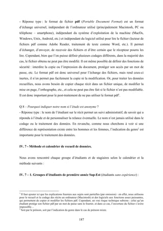 187
- Réponse type : le format de fichier pdf (Portable Document Format) est un format
d’échange universel, indépendant de l’ordinateur utilisé (principalement Macintosh, PC ou
téléphone – smartphone), indépendant du système d’exploitation de la machine (MacOs,
Windows, Unix, Android, etc.) et indépendant du logiciel utilisé pour lire le fichier (lecteur de
fichiers pdf comme Adobe Reader, traitement de texte comme Word, etc.). Il permet
d’échanger, d’envoyer, de recevoir des fichiers et d’être certain que le récepteur pourra les
lire. Cependant, bien que l’on puisse définir plusieurs codages différents, dans la majorité des
cas, le fichier obtenu ne peut pas être modifié. Il est même possible de définir des fonctions de
sécurité : interdire la copie ou l’impression du document, protéger son accès par un mot de
passe, etc. Le format pdf est donc universel pour l’échange des fichiers, mais rend ceux-ci
inertes, il n’en permet pas facilement la copie ni la modification. Or, pour traiter les données
recueillies, nous avons besoin de copier chaque récit dans un fichier unique, de modifier la
mise en page, l’orthographe, etc., et cela ne peut pas être fait si le fichier n’est pas modifiable.
Il est donc important pour le post-traitement de ne pas utiliser le format pdf1
.
Q 8 – Pourquoi indiquer notre nom si l’étude est anonyme ?
- Réponse type : le nom de l’étudiant sur le récit permet un suivi administratif, de savoir qui a
répondu à l’étude et de personnaliser la relance éventuelle. Le nom n’est jamais utilisé dans le
codage ou le traitement des données. En revanche, comme nous cherchons à voir si une
différence de représentation existe entre les hommes et les femmes, l’indication du genre2
est
importante pour le traitement des données.
IV. 7 - Méthode et calendrier de recueil de données.
Nous avons rencontré chaque groupe d’étudiants et de stagiaires selon le calendrier et la
méthode suivants :
IV. 7 – 1. Groupes d’étudiants de première année Sup-Est (étudiants sans expérience) :
1
Il faut ajouter ici que les explications fournies aux sujets sont partielles (par omission) : en effet, nous utilisons
pour le recueil et le codage des récits un ordinateur (Macintosh) et des logiciels aux fonctions assez puissantes,
qui permettent de copier et modifier les fichiers pdf. Cependant, un vrai risque technique subsiste : celui qu’un
étudiant protège son fichier pdf par un mot de passe sans le fournir, et dans ce cas, l’ouverture du fichier s’avère
impossible…
2
Soit par le prénom, soit par l’indication du genre dans le cas de prénom mixte.
 