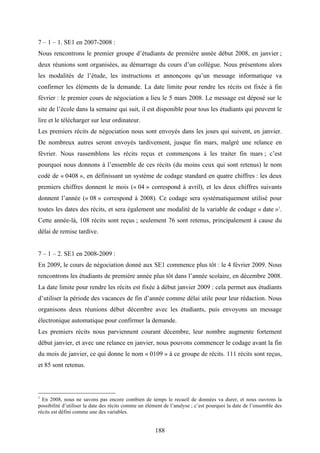 188
7 – 1 – 1. SE1 en 2007-2008 :
Nous rencontrons le premier groupe d’étudiants de première année début 2008, en janvier ;
deux réunions sont organisées, au démarrage du cours d’un collègue. Nous présentons alors
les modalités de l’étude, les instructions et annonçons qu’un message informatique va
confirmer les éléments de la demande. La date limite pour rendre les récits est fixée à fin
février : le premier cours de négociation a lieu le 5 mars 2008. Le message est déposé sur le
site de l’école dans la semaine qui suit, il est disponible pour tous les étudiants qui peuvent le
lire et le télécharger sur leur ordinateur.
Les premiers récits de négociation nous sont envoyés dans les jours qui suivent, en janvier.
De nombreux autres seront envoyés tardivement, jusque fin mars, malgré une relance en
février. Nous rassemblons les récits reçus et commençons à les traiter fin mars ; c’est
pourquoi nous donnons à l’ensemble de ces récits (du moins ceux qui sont retenus) le nom
codé de « 0408 », en définissant un système de codage standard en quatre chiffres : les deux
premiers chiffres donnent le mois (« 04 » correspond à avril), et les deux chiffres suivants
donnent l’année (« 08 » correspond à 2008). Ce codage sera systématiquement utilisé pour
toutes les dates des récits, et sera également une modalité de la variable de codage « date »1
.
Cette année-là, 108 récits sont reçus ; seulement 76 sont retenus, principalement à cause du
délai de remise tardive.
7 – 1 – 2. SE1 en 2008-2009 :
En 2009, le cours de négociation donné aux SE1 commence plus tôt : le 4 février 2009. Nous
rencontrons les étudiants de première année plus tôt dans l’année scolaire, en décembre 2008.
La date limite pour rendre les récits est fixée à début janvier 2009 : cela permet aux étudiants
d’utiliser la période des vacances de fin d’année comme délai utile pour leur rédaction. Nous
organisons deux réunions début décembre avec les étudiants, puis envoyons un message
électronique automatique pour confirmer la demande.
Les premiers récits nous parviennent courant décembre, leur nombre augmente fortement
début janvier, et avec une relance en janvier, nous pouvons commencer le codage avant la fin
du mois de janvier, ce qui donne le nom « 0109 » à ce groupe de récits. 111 récits sont reçus,
et 85 sont retenus.
1
En 2008, nous ne savons pas encore combien de temps le recueil de données va durer, et nous ouvrons la
possibilité d’utiliser la date des récits comme un élément de l’analyse ; c’est pourquoi la date de l’ensemble des
récits est défini comme une des variables.
 