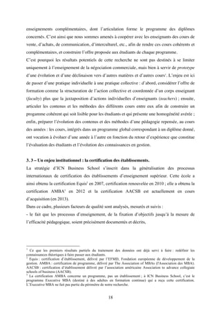 18
enseignements complémentaires, dont l’articulation forme le programme des diplômes
concernés. C’est ainsi que nous sommes amenés à coopérer avec les enseignants des cours de
vente, d’achats, de communication, d’interculturel, etc., afin de rendre ces cours cohérents et
complémentaires, et construire l’offre proposée aux étudiants de chaque programme.
C’est pourquoi les résultats potentiels de cette recherche ne sont pas destinés à se limiter
uniquement à l’enseignement de la négociation commerciale, mais bien à servir de prototype
d’une évolution et d’une déclinaison vers d’autres matières et d’autres cours1
. L’enjeu est ici
de passer d’une pratique individuelle à une pratique collective : d’abord, considérer l’offre de
formation comme la structuration de l’action collective et coordonnée d’un corps enseignant
(faculty) plus que la juxtaposition d’actions individuelles d’enseignants (teachers) ; ensuite,
articuler les contenus et les méthodes des différents cours entre eux afin de construire un
progamme cohérent qui soit lisible pour les étudiants et qui présente une homogénéité avérée ;
enfin, préparer l’évolution des contenus et des méthodes d’une pédagogie repensée, au cours
des années : les cours, intégrés dans un programme global correspondant à un diplôme donné,
ont vocation à évoluer d’une année à l’autre en fonction du retour d’expérience que constitue
l’évaluation des étudiants et l’évolution des connaissances en gestion.
3. 3 – Un enjeu institutionnel : la certification des établissements.
La stratégie d’ICN Business School s’inscrit dans la généralisation des processus
internationaux de certification des établissements d’enseignement supérieur. Cette école a
ainsi obtenu la certification Equis2
en 2007, certification renouvelée en 2010 ; elle a obtenu la
certification AMBA3
en 2012 et la certification AACSB est actuellement en cours
d’acquisition (en 2013).
Dans ce cadre, plusieurs facteurs de qualité sont analysés, mesurés et suivis :
- le fait que les processus d’enseignement, de la fixation d’objectifs jusqu’à la mesure de
l’efficacité pédagogique, soient précisément documentés et décrits,
1
Ce que les premiers résultats partiels du traitement des données ont déjà servi à faire : redéfinir les
connaissances théoriques à faire passer aux étudiants.
2
Equis : certification d’établissement, délivré par l’EFMD, Fondation européenne de développement de la
gestion. AMBA : certification de programme, délivré par The Association of MBAs (l'Association des MBA).
AACSB : certification d’établissement délivré par l’association américaine Association to advance collegiate
schools of business (AACSB).
3
La certification AMBA concerne un programme, pas un établissement ; à ICN Business School, c’est le
programme Executive MBA (destiné à des adultes en formation continue) qui a reçu cette certification.
L’Executive MBA ne fait pas partie du périmètre de notre recherche.
 