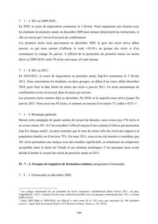 189
7 – 1 – 3. SE1 en 2009-2010 :
En 2010, le cours de négociation commence le 3 février. Nous organisons une réunion avec
les étudiants de première année en décembre 2009 pour donner directement les instructions, et
elle est suivie par l’envoi d’un texte de confirmation.
Les premiers récits nous parviennent en décembre 2009, le gros des récits arrive début
janvier, ce qui nous permet d’affecter le code « 0110 » au groupe des récits et d’en
commencer le codage fin janvier. L’effectif de la promotion de première année est moins
élevé en 2009-2010, seuls 70 récits sont reçus, 65 sont retenus.
7 – 1 – 4. SE1 en 2011 :
En 2010-2011, le cours de négociation en première année Sup-Est commence le 2 février
2011. Nous rencontrons les étudiants, en deux groupes, au début d’un cours, début décembre
2010, pour fixer la date limite de retour des récits à janvier 2011. Un texte automatique de
confirmation écrite est envoyé dans les jours qui suivent.
Les premiers récits rentrent déjà en décembre, fin 2010, et la majorité nous arrive jusque fin
janvier 2011. Nous recevons 85 récits, et sommes en mesure d’en retenir 75, codés « 0211 »1
.
7 – 1 – 5. Remarque générale.
Durant cette campagne de quatre années de recueil de données, nous avons reçu 374 récits et
en avons retenu 301. Si l’on considère l’effectif moyen d’une centaine d’élèves par promotion
Sup-Est chaque année2
, on peut constater que le taux de retour utile des récits par rapport à la
population étudiée est d’environ 75%. En mars 2011, nous avons été amenés à considérer que
301 récits permettent une analyse avec des résultats significatifs, et constituent un compromis
acceptable entre la durée de l’étude et ses résultats techniques. C’est pourquoi nous avons
décidé d’arrêter le recueil des récits de première année en 2011.
IV. 7 – 2. Groupes de stagiaires de formation continue, programme Formacadre.
7 – 2 – 1. Formacadre en décembre 2008.
1
Les codage informatisé de cet ensemble de récits commence véritablement début février 2011 ; de plus,
l’appellation « 0211 » permet d’éviter une confusion possible avec les groupes commençant par « 01 », comme
0109 et 0110.
2
Entre 2005-2006 et 2009-2010, cet effectif a varié entre 85 et 136, avec une moyenne de 106 étudiants
(source : Equis Self-Assessment Report, ICN Business School, Nancy, p. 65, 2010).
 