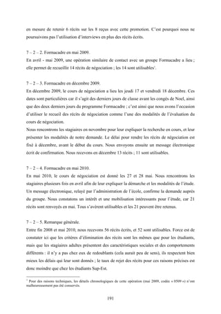 191
en mesure de retenir 6 récits sur les 8 reçus avec cette promotion. C’est pourquoi nous ne
poursuivons pas l’utilisation d’interviews en plus des récits écrits.
7 – 2 – 2. Formacadre en mai 2009.
En avril - mai 2009, une opération similaire de contact avec un groupe Formacadre a lieu ;
elle permet de recueillir 14 récits de négociation ; les 14 sont utilisables1
.
7 – 2 – 3. Formacadre en décembre 2009.
En décembre 2009, le cours de négociation a lieu les jeudi 17 et vendredi 18 décembre. Ces
dates sont particulières car il s’agit des derniers jours de classe avant les congés de Noel, ainsi
que des deux derniers jours du programme Formacadre ; c’est ainsi que nous avons l’occasion
d’utiliser le recueil des récits de négociation comme l’une des modalités de l’évaluation du
cours de négociation.
Nous rencontrons les stagiaires en novembre pour leur expliquer la recherche en cours, et leur
présenter les modalités de notre demande. Le délai pour rendre les récits de négociation est
fixé à décembre, avant le début du cours. Nous envoyons ensuite un message électronique
écrit de confirmation. Nous recevons en décembre 13 récits ; 11 sont utilisables.
7 – 2 – 4. Formacadre en mai 2010.
En mai 2010, le cours de négociation est donné les 27 et 28 mai. Nous rencontrons les
stagiaires plusieurs fois en avril afin de leur expliquer la démarche et les modalités de l’étude.
Un message électronique, relayé par l’administration de l’école, confirme la demande auprès
du groupe. Nous constatons un intérêt et une mobilisation intéressants pour l’étude, car 21
récits sont renvoyés en mai. Tous s’avèrent utilisables et les 21 peuvent être retenus.
7 – 2 – 5. Remarque générale.
Entre fin 2008 et mai 2010, nous recevons 56 récits écrits, et 52 sont utilisables. Force est de
constater ici que les critères d’élimination des récits sont les mêmes que pour les étudiants,
mais que les stagiaires adultes présentent des caractéristiques sociales et des comportements
différents : il n’y a pas chez eux de redoublants (cela aurait peu de sens), ils respectent bien
mieux les délais qui leur sont donnés ; le taux de rejet des récits pour ces raisons précises est
donc moindre que chez les étudiants Sup-Est.
1
Pour des raisons techniques, les détails chronologiques de cette opération (mai 2009, codée « 0509 ») n’ont
malheureusement pas été conservés.
 