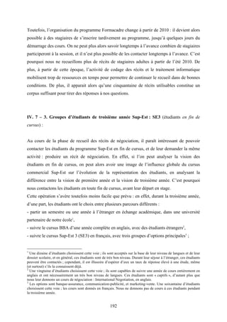 192
Toutefois, l’organisation du programme Formacadre change à partir de 2010 : il devient alors
possible à des stagiaires de s’inscrire tardivement au programme, jusqu’à quelques jours du
démarrage des cours. On ne peut plus alors savoir longtemps à l’avance combien de stagiaires
participeront à la session, et il n’est plus possible de les contacter longtemps à l’avance. C’est
pourquoi nous ne recueillons plus de récits de stagiaires adultes à partir de l’été 2010. De
plus, à partir de cette époque, l’activité de codage des récits et le traitement informatique
mobilisent trop de ressources en temps pour permettre de continuer le recueil dans de bonnes
conditions. De plus, il apparait alors qu’une cinquantaine de récits utilisables constitue un
corpus suffisant pour tirer des réponses à nos questions.
IV. 7 – 3. Groupes d’étudiants de troisième année Sup-Est : SE3 (étudiants en fin de
cursus) :
Au cours de la phase de recueil des récits de négociation, il paraît intéressant de pouvoir
contacter les étudiants du programme Sup-Est en fin de cursus, et de leur demander la même
activité : produire un récit de négociation. En effet, si l’on peut analyser la vision des
étudiants en fin de cursus, on peut alors avoir une image de l’influence globale du cursus
commercial Sup-Est sur l’évolution de la représentation des étudiants, en analysant la
différence entre la vision de première année et la vision de troisième année. C’est pourquoi
nous contactons les étudiants en toute fin de cursus, avant leur départ en stage.
Cette opération s’avère toutefois moins facile que prévu : en effet, durant la troisième année,
d’une part, les étudiants ont le choix entre plusieurs parcours différents :
- partir un semestre ou une année à l’étranger en échange académique, dans une université
partenaire de notre école1
,
- suivre le cursus BBA d’une année complète en anglais, avec des étudiants étrangers2
,
- suivre le cursus Sup-Est 3 (SE3) en français, avec trois groupes d’options principales3
;
1
Une dizaine d’étudiants choisissent cette voie ; ils sont acceptés sur la base de leur niveau de langues et de leur
dossier scolaire, et en général, ces étudiants sont de très bon niveau. Durant leur séjour à l’étranger, ces étudiants
peuvent être contactés ; cependant, il est illusoire d’espérer d’eux un taux de réponse élevé à une étude, même
(et surtout) s’ils la connaissent déjà.
2
Une vingtaine d’étudiants choisissent cette voie ; ils sont capables de suivre une année de cours entièrement en
anglais et ont nécessairement un très bon niveau de langues. Ces étudiants sont « captifs », d’autant plus que
nous leur donnons un cours de négociation : International Negotiation, en anglais.
3
Les options sont banque-assurance, communication-publicité, et marketing-vente. Une soixantaine d’étudiants
choisissent cette voie ; les cours sont donnés en français. Nous ne donnons pas de cours à ces étudiants pendant
la troisième année.
 