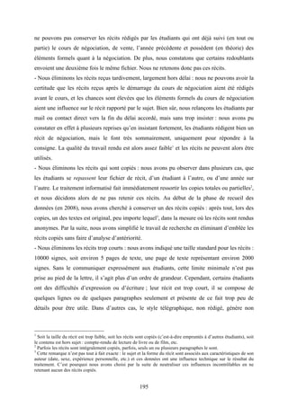 195
ne pouvons pas conserver les récits rédigés par les étudiants qui ont déjà suivi (en tout ou
partie) le cours de négociation, de vente, l’année précédente et possèdent (en théorie) des
éléments formels quant à la négociation. De plus, nous constatons que certains redoublants
envoient une deuxième fois le même fichier. Nous ne retenons donc pas ces récits.
- Nous éliminons les récits reçus tardivement, largement hors délai : nous ne pouvons avoir la
certitude que les récits reçus après le démarrage du cours de négociation aient été rédigés
avant le cours, et les chances sont élevées que les éléments formels du cours de négociation
aient une influence sur le récit rapporté par le sujet. Bien sûr, nous relançons les étudiants par
mail ou contact direct vers la fin du délai accordé, mais sans trop insister : nous avons pu
constater en effet à plusieurs reprises qu’en insistant fortement, les étudiants rédigent bien un
récit de négociation, mais le font très sommairement, uniquement pour répondre à la
consigne. La qualité du travail rendu est alors assez faible1
et les récits ne peuvent alors être
utilisés.
- Nous éliminons les récits qui sont copiés : nous avons pu observer dans plusieurs cas, que
les étudiants se repassent leur fichier de récit, d’un étudiant à l’autre, ou d’une année sur
l’autre. Le traitement informatisé fait immédiatement ressortir les copies totales ou partielles2
,
et nous décidons alors de ne pas retenir ces récits. Au début de la phase de recueil des
données (en 2008), nous avons cherché à conserver un des récits copiés : après tout, lors des
copies, un des textes est original, peu importe lequel3
, dans la mesure où les récits sont rendus
anonymes. Par la suite, nous avons simplifié le travail de recherche en éliminant d’emblée les
récits copiés sans faire d’analyse d’antériorité.
- Nous éliminons les récits trop courts : nous avons indiqué une taille standard pour les récits :
10000 signes, soit environ 5 pages de texte, une page de texte représentant environ 2000
signes. Sans le communiquer expressément aux étudiants, cette limite minimale n’est pas
prise au pied de la lettre, il s’agit plus d’un ordre de grandeur. Cependant, certains étudiants
ont des difficultés d’expression ou d’écriture ; leur récit est trop court, il se compose de
quelques lignes ou de quelques paragraphes seulement et présente de ce fait trop peu de
détails pour être utile. Dans d’autres cas, le style télégraphique, non rédigé, génère non
1
Soit la taille du récit est trop faible, soit les récits sont copiés (c’est-à-dire empruntés à d’autres étudiants), soit
le contenu est hors sujet : compte-rendu de lecture de livre ou de film, etc.
2
Parfois les récits sont intégralement copiés, parfois, seuls un ou plusieurs paragraphes le sont.
3
Cette remarque n’est pas tout à fait exacte : le sujet et la forme du récit sont associés aux caractéristiques de son
auteur (date, sexe, expérience personnelle, etc.) et ces données ont une influence technique sur le résultat du
traitement. C’est pourquoi nous avons choisi par la suite de neutraliser ces influences incontrôlables en ne
retenant aucun des récits copiés.
 