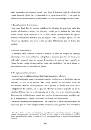 197
traiter les données, ont été depuis intégrées sous forme de fonctions logicielles à la dernière
version disponible Alceste 2012. Si cette étude devait être refaite (en 2012-13), une partie des
actions décrites plus bas ne serait plus nécessaires car faites directement par, et dans Alceste.
1 - Recueil des récits de négociation.
Nous avons décrit dans les sections précédentes le calendrier du recueil des récits. Une
première vérification technique a été effectuée : vérifier que les fichiers des récits soient
lisibles, ce qui n’a pas toujours été le cas. En effet, certains étudiants utilisent des logiciels
multiples dont le format de fichier n’est pas toujours lisible. A quelques reprises, il a fallu
relancer les répondants afin qu’ils codent leur récit différemment, dans un format plus
standard.
2 - Mise en forme des récits.
La deuxième action technique a consisté à nettoyer les textes des marques de formatage
informatique. Nous avons utilisé une seule police de caractères pour tous les fichiers, une
seule taille1
, supprimé toutes les marques de tabulation, les sauts de ligne excessifs, etc.
Chaque fichier a ensuite été sauvegardé en format .rtf, plus lisible à l’œil que le format .txt
ultérieurement utilisé car seul lisible par Alceste.
3 - Codage des données, variables.
Nous avons alors procédé au nettoyage du texte par deux actions arbitraires :
- corriger l’orthographe quand cela était nécessaire (et possible) pour la lisibilité du texte, en
redressant les mots et les phrases. Nous avons constitué un dictionnaire partiel des
modifications effectuées en anticipant que celui-ci pourrait, ou devrait, être utilisé lors de
l’interprétation des données, afin de pouvoir retrouver les phrases originales de chaque
répondant. Cela ne s’est pas avéré nécessaire par la suite ; nous avons néanmoins ajouté ce
dictionnaire de modifications en annexe, avec une liste des expressions non modifiées mais
qui ne sont pas toujours correctes du point de vue du style ou de la grammaire.
- intervenir sur certains mots et expressions. Dans certains cas, il a fallu corriger des mots, des
expressions pour les rendre compréhensibles à la lecture, mais également pour permettre au
1
Times New Roman 12 points, avec interligne 1,5 et justification du texte. Cette modification est faite pour
rendre le corpus plus lisible lors traitement et du codage mais elle n’est pas nécessire pour Alceste : comme le
logiciel n’éccepte que les fichiers en format texte (.txt), les marques de mise en page sont automatiquement
éliminées.
 