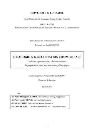 1
UNIVERSITE de LORRAINE
Ecole Doctorale LTS - Langages, Temps, Sociétés / Stanislas
LISEC – EA 2310
Laboratoire Inter-Universitaire des Sciences de l’Education et de la Communication
Thèse de doctorat en Sciences de l’Education
Présentée par Guy DELOFFRE
PEDAGOGIE de la NEGOCIATION COMMERCIALE
Etude des représentations chez les étudiants
Et propositions pour une rénovation pédagogique
sous la direction du Professeur Eirick PRAIRAT
Université de Lorraine
2 Juillet 2013
Jury :
- Pr Pierre-Philippe BUGNARD, Université de Fribourg, Rapporteur
- Pr Pierre-André DUPUIS, Université de Lorraine
- Pr Michel FABRE, Université de Nantes, Rapporteur
- Pr Eirick PRAIRAT, Université de Lorraine, IUF, Directeur de thèse
 