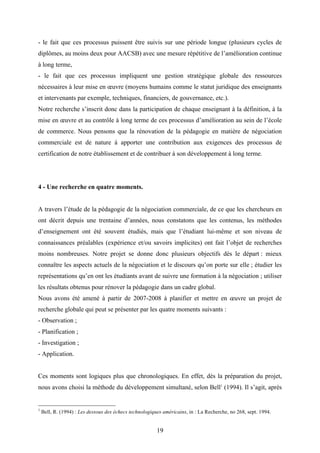 19
- le fait que ces processus puissent être suivis sur une période longue (plusieurs cycles de
diplômes, au moins deux pour AACSB) avec une mesure répétitive de l’amélioration continue
à long terme,
- le fait que ces processus impliquent une gestion stratégique globale des ressources
nécessaires à leur mise en œuvre (moyens humains comme le statut juridique des enseignants
et intervenants par exemple, techniques, financiers, de gouvernance, etc.).
Notre recherche s’inscrit donc dans la participation de chaque enseignant à la définition, à la
mise en œuvre et au contrôle à long terme de ces processus d’amélioration au sein de l’école
de commerce. Nous pensons que la rénovation de la pédagogie en matière de négociation
commerciale est de nature à apporter une contribution aux exigences des processus de
certification de notre établissement et de contribuer à son développement à long terme.
4 - Une recherche en quatre moments.
A travers l’étude de la pédagogie de la négociation commerciale, de ce que les chercheurs en
ont décrit depuis une trentaine d’années, nous constatons que les contenus, les méthodes
d’enseignement ont été souvent étudiés, mais que l’étudiant lui-même et son niveau de
connaissances préalables (expérience et/ou savoirs implicites) ont fait l’objet de recherches
moins nombreuses. Notre projet se donne donc plusieurs objectifs dès le départ : mieux
connaître les aspects actuels de la négociation et le discours qu’on porte sur elle ; étudier les
représentations qu’en ont les étudiants avant de suivre une formation à la négociation ; utiliser
les résultats obtenus pour rénover la pédagogie dans un cadre global.
Nous avons été amené à partir de 2007-2008 à planifier et mettre en œuvre un projet de
recherche globale qui peut se présenter par les quatre moments suivants :
- Observation ;
- Planification ;
- Investigation ;
- Application.
Ces moments sont logiques plus que chronologiques. En effet, dès la préparation du projet,
nous avons choisi la méthode du développement simultané, selon Bell1
(1994). Il s’agit, après
1
Bell, R. (1994) : Les dessous des échecs technologiques américains, in : La Recherche, no 268, sept. 1994.
 