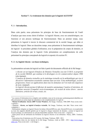 199
Section V : Le traitement des données par le logiciel ALCESTE1
V. 1 – Introduction.
Dans cette partie, nous présentons les principes de base de fonctionnement de l’outil
d’analyse que nous avonc choisi d’utiliser : le logiciel Alceste, avec ses caractéristiques, ses
fonctions et son process technique de fonctionnement. Dans un premier temps, nous
présentons le logiciel à travers le discours commercial de la société Image, qui édite et
distribue le logiciel. Dans un deuxième temps, nous présentons le fonctionnement technique
du logiciel : la procédure globale d’utilisation, avec la préparation du corpus de données, et
l’analyse des données par le logiciel. Cette présentation est complémentaire de celle
présentant les principes conceptuels du logiciel et exposée à la section IV.
V. 2 - Le logiciel Alceste : ses bases techniques.
La présentation suivante du logiciel est faite à partir de documents officiels de la Sté Image :
« Alceste est un logiciel d'Analyse de Données Textuelles issu du C.N.R.S. et propriété
de la société IMAGE, qui continue à le développer et à le commercialiser depuis 1986
(site internet).
L’analyse de données textuelles ou la statistique textuelle est la méthodologie qui vise à
découvrir l’information essentielle contenue dans un texte. Cette méthodologie, en forte
progression, trouve ses applications dans tous les domaines où l’on traite des séquences
de texte. (manuel)
Le logiciel Alceste permet d’effectuer de manière automatique l’analyse d’entretiens, de
questions ouvertes d’enquêtes socio-économiques, de recueil de textes divers : œuvres
littéraires, articles de revues, essais, etc.
1
Les sources d’information de ce chapitre sont multiples, nous ne les avons pas systématiquement détaillées car
elles présentent un certain degré de redondance et de complémentarité. Il s’agit de :
- Manuel d’utilisation Alceste 2009 Version Windows, Sté Image, Toulouse, 1986-2009. Nous avons noté :
« manuel ».
- Plaquette : Alceste, un logiciel d’analyse textuelle, Sté Image, Toulouse, non daté. Nous avons noté :
« plaquette ».
- Informations intégrées au logiciel Alceste lui-même (Alceste2009.exe, puis Alceste2010.exe), et en particulier
au texte des rapports détaillé générés par le logiciel à chaque traitement de données ; comme le logiciel est
d’accès protégé, ces informations ne sont pas disponibles aisément. Nous avons noté : « logiciel ».
- Notes prises lors de séminaires de formation au logiciel Alceste et son utilisation : Nancy, 2009 ; Toulouse,
2010.
- Notes prises lors d’entretiens avec M. Lescure, Sté Image, Toulouse, 2009 - 2011.
- Informations tirées du site internet de la Sté Image, Toulouse, visité en 2008 - 2011 : http://www.image-
zafar.com. Nous avons noté : « site Image ».
 