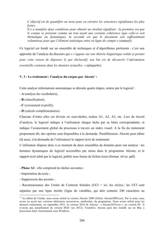 200
L’objectif est de quantifier un texte pour en extraire les structures signifiantes les plus
fortes.
Il y a toutefois deux conditions pour obtenir un résultat signifiant : la première est que
le corpus se présente comme un tout ayant une certaine cohérence (que celle-ci soit
thématique ou dynamique), la seconde est que le document soit suffisamment
volumineux pour que l’élément statistique entre en ligne de compte » (manuel).
Ce logiciel est fondé sur un ensemble de techniques et d’algorithmes pertinents : c’est une
approche de l’analyse du discours qui « s’appuie sur une théorie linguistique solide et permet
pour cette raison de dépasser le pur déclaratif, son but est de découvrir l’information
essentielle contenue dans les données textuelles. » (plaquette).
V. 3 - Le traitement : l’analyse du corpus par Alceste1
:
Cette analyse informatisée automatique se déroule quatre étapes, notées par le logiciel :
- A (analyse du vocabulaire),
- B (classification),
- C (croisement et profil),
- D (calculs complémentaires).
Chacune d’entre elles est divisée en sous-tâches, notées A1, A2, A3, etc. Lors du travail
d’analyse, le logiciel indique à l’utilisateur chaque tâche par sa lettre correspondante, et
indique l’avancement global du processus à travers un index visuel. A la fin du traitement
proprement dit, des options sont disponibles à la demande. Parallèlement, Alceste peut éditer
(là aussi, à la demande de l’utilisateur) le rapport écrit de traitement.
L’utilisateur dispose donc à ce moment de deux ensembles de données pour son analyse : les
données dynamiques du logiciel accessibles par menu dans le programme Alceste, et le
rapport écrit édité par le logiciel, publié sous forme de fichier texte (format .rtf ou .pdf).
- Phase A1 : elle comprend les tâches suivantes :
- Importation du texte ;
- Suppression des accents ;
- Reconnaissance des Unités de Contexte Initiales (UCI = ici, les récits) ; les UCI sont
séparées par une ligne étoilée (ligne de variables, qui doit contenir 240 caractères au
11
Au début de l’étude, nous avons utilisé la version Alceste 2009 (fichier Alceste2009.exe). Par la suite, nous
avons eu accès aux versions ultérieures successives, améliorées, du programme. Nous avons utilisé pour les
derniers traitements, en septembre 2011, la version 2010 de Alceste : « Alceste2010.exe », en version PC. Il
n’existe pas actuellement de version MAC (en 2012). Toutefois, Alceste peut être installé sur un Mac à
processeur Intel, fonctionnant sous Windows.
 