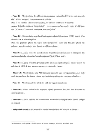 202
- Phase B2 : Alceste réalise des tableaux de données en croisant les UCI et les mots analysés
(UCI x Mots analysés), deux tableaux sont réalisés.
Dans le cas standard (classification double), les tableaux sont traités et ordonnés.
Alceste définit les Unités de Contexte (UC) : « regroupement d’un nombre entier d’UCE dans
une UC, cette UC contenant au moins n mots analysés »1
.
- Phase B3 : Alceste réalise une classification descendante hiérarchique (CDH) à partir d’un
tableau « UC x Mots analysés ».
Dans une première phase, les lignes sont réorganisées ; dans une deuxième phase, les
colonnes sont réorganisées pour fournir un tableau ordonné.
- Phase C1 : Alceste croise les classifications descendantes hiérarchiques en appliquant des
seuils pour la taille minimale d’une classe (entre 5% et 10% du texte).
- Phase C2 : Alceste définit les présences et les absences significatives de chaque classe, en
calculant le KHI2 de tous les mots par rapport à toutes les classes.
- Phase C3 : Alceste réalise une AFC (analyse factorielle des correspondances), des mots
analysés par classe. Le résultat est une représentation graphique en axes perpendiculaires.
- Phase D1 : Alceste calcule les KHI2 des UCE par rapport aux classes.
- Phase D2 : Alceste recherche les segments répétés (au moins deux fois dans le corpus et
dans les classes).
- Phase D3 : Alceste effectue une classification ascendante classe par classe (tenant compte
du corpus).
- Analyses tri-croisé : il est possible de réaliser à la demande des analyses tri-croisés :
1
Commentaire fourni par M. Lescure, réunion de travail, Sté Image, Toulouse, décembre 2010.
 