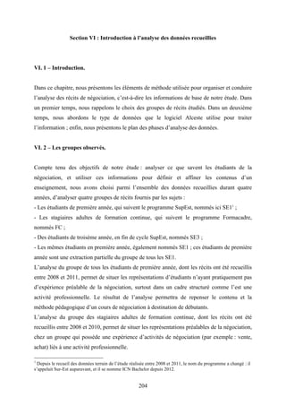 204
Section VI : Introduction à l’analyse des données recueillies
VI. 1 – Introduction.
Dans ce chapitre, nous présentons les éléments de méthode utilisée pour organiser et conduire
l’analyse des récits de négociation, c’est-à-dire les informations de base de notre étude. Dans
un premier temps, nous rappelons le choix des groupes de récits étudiés. Dans un deuxième
temps, nous abordons le type de données que le logiciel Alceste utilise pour traiter
l’information ; enfin, nous présentons le plan des phases d’analyse des données.
VI. 2 – Les groupes observés.
Compte tenu des objectifs de notre étude : analyser ce que savent les étudiants de la
négociation, et utiliser ces informations pour définir et affiner les contenus d’un
enseignement, nous avons choisi parmi l’ensemble des données recueillies durant quatre
années, d’analyser quatre groupes de récits fournis par les sujets :
- Les étudiants de première année, qui suivent le programme SupEst, nommés ici SE11
;
- Les stagiaires adultes de formation continue, qui suivent le programme Formacadre,
nommés FC ;
- Des étudiants de troisème année, en fin de cycle SupEst, nommés SE3 ;
- Les mêmes étudiants en première année, également nommés SE1 ; ces étudiants de première
année sont une extraction partielle du groupe de tous les SE1.
L’analyse du groupe de tous les étudiants de première année, dont les récits ont été recueillis
entre 2008 et 2011, permet de situer les représentations d’étudiants n’ayant pratiquement pas
d’expérience préalable de la négociation, surtout dans un cadre structuré comme l’est une
activité professionnelle. Le résultat de l’analyse permettra de repenser le contenu et la
méthode pédagogique d’un cours de négociation à destination de débutants.
L’analyse du groupe des stagiaires adultes de formation continue, dont les récits ont été
recueillis entre 2008 et 2010, permet de situer les représentations préalables de la négociation,
chez un groupe qui possède une expérience d’activités de négociation (par exemple : vente,
achat) liés à une activité professionnelle.
1
Depuis le recueil des données terrain de l’étude réalisée entre 2008 et 2011, le nom du programme a changé : il
s’appelait Sur-Est auparavant, et il se nomme ICN Bachelor depuis 2012.
 