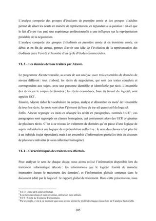 205
L’analyse comparée des groupes d’étudiants de première année et des groupes d’adultes
permet de situer les écarts en matière de représentation, en répondant à la question : est-ce que
le fait d’avoir (ou pas) une expérience professionnelle a une influence sur la représentation
préalable de la négociation.
L’analyse comparée des groupes d’étudiants en première année et en troisième année, en
début et en fin de cursus, permet d’avoir une idée de l’évolution de la représentation des
étudiants entre l’entrée et la sortie d’un cycle d’études commerciales.
VI. 3 – Les données de base traitées par Alceste.
Le programme Alceste travaille, au cours de son analyse, avec trois ensembles de données de
niveau différent : tout d’abord, les récits de négociation, qui sont des textes complets et
correspondent aux sujets, avec une personne identifiée et identifiable par récit. L’ensemble
des récits est le corpus de données ; les récits eux-mêmes, base du travail du logiciel, sont
appelés UCI1
.
Ensuite, Alceste réduit le vocabulaire du corpus, analyse et dénombre les mots2
de l’ensemble
de tous les récits. les mots sont alors l’élément de base du travail quantitatif du logiciel.
Enfin, Alceste regroupe les mots et découpe les récits en paragraphes, nommés UCE3
; ces
paragraphes sont regroupés en classes homogènes, qui contiennent alors des UCE originaires
de plusieurs récits. C’est à ce niveau de traitement de données qu’on passe d’une logique de
sujets individuels à une logique de représentation collective : le sens des classes n’est plus lié
à un individu (sujet répondant), mais à un ensemble d’informations partielles tirés du discours
de plusieurs individus (vision collective homogène).
VI. 4 – Caractéristiques des traitements effectués.
Pour analyser le sens de chaque classe, nous avons utilisé l’information disponible lors du
traitement informatique Alceste : les informations que le logiciel fournit de manière
interactive durant le traitement des données4
, et l’information globale contenue dans le
document édité par le logiciel : le rapport global de traitement. Dans cette présentation, nous
1
UCI : Unité de Contexte Initial.
2
Les mots reconnus et non reconnus, utilisés et non utilisés.
3
UCE : Unité de Contexte Elémentaire.
4
Par exemple, c’est à ce moment que nous avons extrait le profil de chaque classe lors de l’analyse factorielle.
 