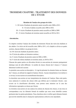 211
TROISIEME CHAPITRE : TRAITEMENT DES DONNEES
DE L’ÉTUDE
Résultats de l’analyse des groupes de récits :
I - 301 récits d’étudiants de première année recueillis entre 2008 et 2011.
II - 52 récits d’adultes recueillis entre 2008 et 2010.
III - 31 récits d’étudiants de première année recueillis en 2008 et 2009.
IV - 31 récits d’étudiants de troisième année recueillis en 2010 et 2011.
- Introduction.
Ce chapitre constitue l’analyse des résultats du traitement Alceste des récits des étudiants et
des adultes. Ces récits ont été recueillis entre 2008 et 2011, et le chapitre se divise en quatre
sections, chacune dédiée à un groupe de récits :
- les 301 récits des étudiants de première année ;
- les 52 récits des adultes en formation continue ;
- les 31 récits d’étudiants de première année de 2008 et 2009 ;
- les 31 récits des mêmes étudiants en troisième année, en 2010 et 2011.
Chacune des quatre parties est elle-même divisée en sous-sections de structure pratiquement
identique mais de taille différente : le nombre de classes Alceste (de 2 classes à 7 classes)
détermine la taille de la section.
La première sous-section est descriptive : il s’agit de présenter les données brutes sur chacune
des 7 classes, en utilisant les rapports d’analyse Alceste. Aucune interprétation n’est réalisée à
ce niveau, la sous-section est essentiellement descriptive.
La deuxième sous-section est une interprétation des données de l’analyse. Dans cette partie,
nous analysons le contenu des classes telles que définies par le traitement Alceste ; sans
revenir sur la classification elle-même, nous portons notre attention sur le sens des
informations regroupées en classes par Alceste.
La troisième sous-section est une analyse du contenu de chacune des classes, et une mise en
correspondance avec les éléments formels de modèles que nous avons identifiés comme
pertinents dans les parties précédentes. Nous cherchons alors à vérifier quels éléments formels
peuvent être identifiés dans le champ des représentations collectives des répondants.
 