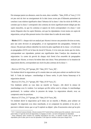 218
On remarque parmi ces absences, outre les mots, deux variables : *date_0109, et *sexe_F. S’il
est peu aisé de tirer un enseignement de la date (nous avons peu d’éléments permettant de
conclure à une relation significative dans l’absence de la classe 1 chez les récits de 0109), on
constate que la classe 1 correspond à des contenus de récits significativement rédigés par des
sujets masculins, ou que les contenus et aspects de récits correspondant à la classe 1 sont
moins fréquents chez les sujets féminins, soit que les répondantes vivent moins ces sujets de
négociation, soit qu’elles pensent moins à les relater dans le cadre de notre étude.
- Récits (UCI1
) : chaque récit est analysé par Alceste à travers une première division en mots,
puis une autre division en paragraphes, et un regroupement des paragraphes, formant les
classes. On peut par ailleurs identifier les récits les plus signifiants de la classe : si la division
en paragraphes (UCE) est la base du travail d’Alceste, il n’en reste pas moins que les récits,
correspondant aux répondants, portent une signification dans l’analyse des situations de
négociation. Le centre de gravité de chaque récit formé d’un ensemble de paragraphes
analysés par Alceste, se trouve lui-même dans une classe. Nous présentons ici la situation de
négociation décrite, correspondant aux récits les plus centraux de la classe 1 :
- Récit no 247 [*no_247 *groupe_SE1 *date_0211 *sexe_M]2
:
Un étudiant décrit la négociation qu’il a menée dans un souk pour acheter un maillot de foot-
ball. A l’aide de tactiques : marchandage et fausse sortie, le prix baisse beaucoup et la
négociation aboutit.
- Récit no 211 [*no_211 *groupe_SE1 *date_0110 *sexe_F] :
Une étudiante achète un vase dans un marché en Turquie ; elle décrit la séance de
marchandage avec le vendeur. Les tactiques qu’elle utilise sont la critique, le marchandage
positionnel ; le vendeur utilise la pression du temps. La négociation aboutit, avec un
compromis entre les positions.
- Récit no 217 [*no_217 *groupe_SE1 *date_0110 *sexe_M] :
Un étudiant décrit la négociation qu’il mène sur un marché, à Rhodes, pour acheter un
narguilé. En négociant avec deux marchands, et en comparant les produits et les prix, il
parvient à obtenir mieux que ce qu’il espérait au départ : plus d’accessoires ainsi qu’un prix
1
UCI : Unité de Contexte Initiale. Alceste nomme UCI l’unité de base utilisée pour être analysée ; dans le cas de
notre étude, il s’agit des récits de négociation. La logique est alors : un récit correspond à un répondant.
2
Nous indiquons entre crochets les variables descriptives du récit : le numéro d’ordre, puis le groupe de
répondants, puis la date, puis le sexe du répondant. Cette ligne de variables existe pour chaque récit.
 