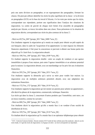 222
puis une autre division en paragraphes, et un regroupement des paragraphes, formant les
classes. On peut par ailleurs identifier les récits les plus signifiants de la classe : si la division
en paragraphes (UCE) est la base du travail d’Alceste, il n’en reste pas moins que les récits,
correspondant aux répondants, portent une signification dans l’analyse des situations de
négociation. Le centre de gravité de chaque récit formé d’un ensemble de paragraphes
analysés par Alceste, se trouve lui-même dans une classe. Nous présentons ici la situation de
négociation décrite, correspondant aux récits les plus centraux de la classe 2 :
- Récit no 69 [*no_069 *groupe_SE1 *date_0408 *sexe_F] :
Une étudiante rapporte la négociation qu’a menée un couple pour obtenir un prêt auprès de
son banquier, dans le cadre de l’acquisition d’un appartement. Le mari négocie les éléments
financiers séparément, il fait jouer la concurrence et parvient à obtenir une bonne partie des
objectifs qu’il s’était fixés. La négociation aboutit.
- Récit no 108 [*no_108 *groupe_SE1 *date_0109 *sexe_M] :
Un étudiant rapporte la négociation double : entre un couple de vendeurs et une agence
immobilière à propos d’une maison, puis entre l’agence immobilière et un acheteur potentiel
pour la maison. La négociation aboutit, avec un marchandage sur les prix liés aux évaluations
financières.
- Récit no 295 [*no_295 *groupe_SE1 *date_0211 *sexe_F] :
Une étudiante rapporte la démarche qu’a suivie sa mère pour vendre leur maison. La
négociation avec de multiples acheteurs potentiels aboutit, avec une adaptation des
estimations financières.
- Récit no 172 [*no_172 *groupe_SE1 *date_0110 *sexe_F] :
Une étudiante rapporte la négociation qu’ont menée ses parents pour acheter un appartement ;
elle décrit les phases de la négociation, commerciale, technique, financière.
Les récits qui dans la classe 2, concernent d’autres produits que l’immobilier, sont rares ; on
en trouve toutefois, comme les suivants :
- Récit no 008 [*no_008 *groupe_SE1 *date_0408 *sexe_F] :
Une étudiante décrit la négociation qu’elle a menée face à un vendeur d’une société de
distribution de livres.
- Récit no 189 [*no_189 *groupe_SE1 *date_0110 *sexe_M] :
Un étudiant décrit la négociation qu’il a menée face à un opérateur téléphonique pour obtenir
1
UCI : Unité de Contexte Initiale. Alceste nomme UCI l’unité de base utilisée pour être analysée ; dans le cas de
notre étude, il s’agit des récits de négociation. La logique est alors : un récit correspond à un répondant.
 