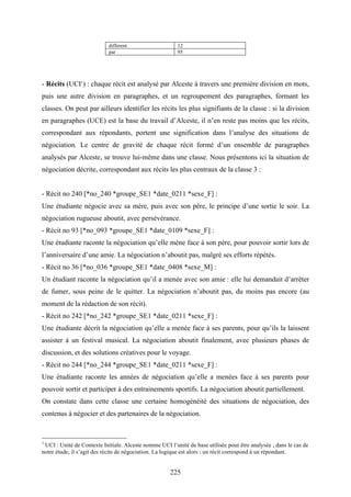 225
different 12
par 95
- Récits (UCI1
) : chaque récit est analysé par Alceste à travers une première division en mots,
puis une autre division en paragraphes, et un regroupement des paragraphes, formant les
classes. On peut par ailleurs identifier les récits les plus signifiants de la classe : si la division
en paragraphes (UCE) est la base du travail d’Alceste, il n’en reste pas moins que les récits,
correspondant aux répondants, portent une signification dans l’analyse des situations de
négociation. Le centre de gravité de chaque récit formé d’un ensemble de paragraphes
analysés par Alceste, se trouve lui-même dans une classe. Nous présentons ici la situation de
négociation décrite, correspondant aux récits les plus centraux de la classe 3 :
- Récit no 240 [*no_240 *groupe_SE1 *date_0211 *sexe_F] :
Une étudiante négocie avec sa mère, puis avec son père, le principe d’une sortie le soir. La
négociation rugueuse aboutit, avec persévérance.
- Récit no 93 [*no_093 *groupe_SE1 *date_0109 *sexe_F] :
Une étudiante raconte la négociation qu’elle mène face à son père, pour pouvoir sortir lors de
l’anniversaire d’une amie. La négociation n’aboutit pas, malgré ses efforts répétés.
- Récit no 36 [*no_036 *groupe_SE1 *date_0408 *sexe_M] :
Un étudiant raconte la négociation qu’il a menée avec son amie : elle lui demandait d’arrêter
de fumer, sous peine de le quitter. La négociation n’aboutit pas, du moins pas encore (au
moment de la rédaction de son récit).
- Récit no 242 [*no_242 *groupe_SE1 *date_0211 *sexe_F] :
Une étudiante décrit la négociation qu’elle a menée face à ses parents, pour qu’ils la laissent
assister à un festival musical. La négociation aboutit finalement, avec plusieurs phases de
discussion, et des solutions créatives pour le voyage.
- Récit no 244 [*no_244 *groupe_SE1 *date_0211 *sexe_F] :
Une étudiante raconte les années de négociation qu’elle a menées face à ses parents pour
pouvoir sortir et participer à des entrainements sportifs. La négociation aboutit partiellement.
On constate dans cette classe une certaine homogénéité des situations de négociation, des
contenus à négocier et des partenaires de la négociation.
1
UCI : Unité de Contexte Initiale. Alceste nomme UCI l’unité de base utilisée pour être analysée ; dans le cas de
notre étude, il s’agit des récits de négociation. La logique est alors : un récit correspond à un répondant.
 