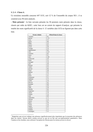 226
I. 2. 4 – Classe 4.
Ce troisième ensemble concerne 687 UCE, soit 12 % de l’ensemble du corpus SE1 ; il se
construit avec 96 mots analysés.
- Mots présents1
: la liste suivante présente les 50 premiers mots présents dans la classe,
classés par ordre de KHI2 ; cette liste est un extrait du rapport d’analyse, qui présente la
totalité des mots significatifs de la classe 4. 12 variables (des UCI) ne figurent pas dans cette
liste.
Forme réduite Effectif dans la classe
vacance 81
parent 172
aout 33
partir 88
billet 25
nancy 62
avion 20
voyage 34
appartement 68
mes 213
semaine 83
mois 91
ami 103
week-end 29
hotel 33
etranger 18
juin 20
horaire 22
vill23 55
travail 96
louer 20
habiter 25
bain 15
boire 21
restaurant 21
habitant 15
juillet 18
prevoir 42
pendant 60
pays 28
salle 30
famille 46
organiser 26
sejour 14
copine 16
seul 69
septembre 13
amuser 12
annee 67
place 39
serais 16
matin 25
culture 11
londres 11
montagne 11
1
Rappelons que présent indique une présence significativement plus importante que la moyenne des présences
dans les classes. Alceste décrit comme présent ce qui est en fait une sur-représentation quantitative. Dans
l’analyse et les résultats, nous utilisons l’acception de Alceste pour les termes présent et absent.
 