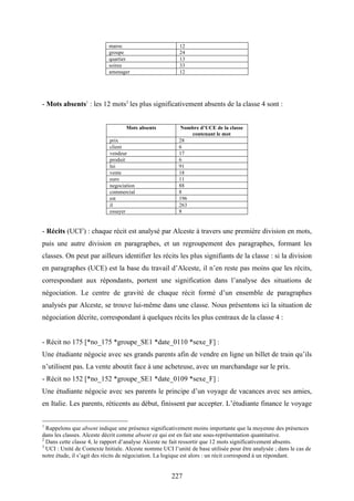 227
maroc 12
groupe 24
quartier 13
soiree 33
amenager 12
- Mots absents1
: les 12 mots2
les plus significativement absents de la classe 4 sont :
Mots absents Nombre d’UCE de la classe
contenant le mot
prix 28
client 6
vendeur 17
produit 6
lui 91
vente 18
euro 11
negociation 88
commercial 8
est 196
il 263
essayer 8
- Récits (UCI3
) : chaque récit est analysé par Alceste à travers une première division en mots,
puis une autre division en paragraphes, et un regroupement des paragraphes, formant les
classes. On peut par ailleurs identifier les récits les plus signifiants de la classe : si la division
en paragraphes (UCE) est la base du travail d’Alceste, il n’en reste pas moins que les récits,
correspondant aux répondants, portent une signification dans l’analyse des situations de
négociation. Le centre de gravité de chaque récit formé d’un ensemble de paragraphes
analysés par Alceste, se trouve lui-même dans une classe. Nous présentons ici la situation de
négociation décrite, correspondant à quelques récits les plus centraux de la classe 4 :
- Récit no 175 [*no_175 *groupe_SE1 *date_0110 *sexe_F] :
Une étudiante négocie avec ses grands parents afin de vendre en ligne un billet de train qu’ils
n’utilisent pas. La vente aboutit face à une acheteuse, avec un marchandage sur le prix.
- Récit no 152 [*no_152 *groupe_SE1 *date_0109 *sexe_F] :
Une étudiante négocie avec ses parents le principe d’un voyage de vacances avec ses amies,
en Italie. Les parents, réticents au début, finissent par accepter. L’étudiante finance le voyage
1
Rappelons que absent indique une présence significativement moins importante que la moyenne des présences
dans les classes. Alceste décrit comme absent ce qui est en fait une sous-représentation quantitative.
2
Dans cette classe 4, le rapport d’analyse Alceste ne fait ressortir que 12 mots significativement absents.
3
UCI : Unité de Contexte Initiale. Alceste nomme UCI l’unité de base utilisée pour être analysée ; dans le cas de
notre étude, il s’agit des récits de négociation. La logique est alors : un récit correspond à un répondant.
 