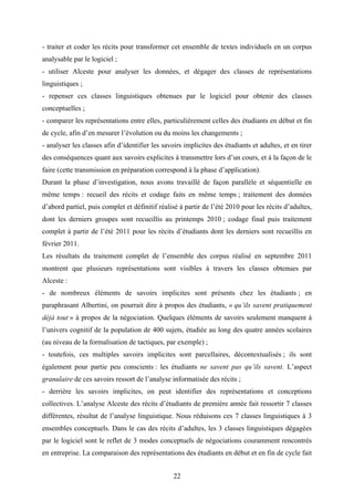 22
- traiter et coder les récits pour transformer cet ensemble de textes individuels en un corpus
analysable par le logiciel ;
- utiliser Alceste pour analyser les données, et dégager des classes de représentations
linguistiques ;
- repenser ces classes linguistiques obtenues par le logiciel pour obtenir des classes
conceptuelles ;
- comparer les représentations entre elles, particulièrement celles des étudiants en début et fin
de cycle, afin d’en mesurer l’évolution ou du moins les changements ;
- analyser les classes afin d’identifier les savoirs implicites des étudiants et adultes, et en tirer
des conséquences quant aux savoirs explicites à transmettre lors d’un cours, et à la façon de le
faire (cette transmission en préparation correspond à la phase d’application).
Durant la phase d’investigation, nous avons travaillé de façon parallèle et séquentielle en
même temps : recueil des récits et codage faits en même temps ; traitement des données
d’abord partiel, puis complet et définitif réalisé à partir de l’été 2010 pour les récits d’adultes,
dont les derniers groupes sont recueillis au printemps 2010 ; codage final puis traitement
complet à partir de l’été 2011 pour les récits d’étudiants dont les derniers sont recueillis en
février 2011.
Les résultats du traitement complet de l’ensemble des corpus réalisé en septembre 2011
montrent que plusieurs représentations sont visibles à travers les classes obtenues par
Alceste :
- de nombreux éléments de savoirs implicites sont présents chez les étudiants ; en
paraphrasant Albertini, on pourrait dire à propos des étudiants, « qu’ils savent pratiquement
déjà tout » à propos de la négociation. Quelques éléments de savoirs seulement manquent à
l’univers cognitif de la population de 400 sujets, étudiée au long des quatre années scolaires
(au niveau de la formalisation de tactiques, par exemple) ;
- toutefois, ces multiples savoirs implicites sont parcellaires, décontextualisés ; ils sont
également pour partie peu conscients : les étudiants ne savent pas qu’ils savent. L’aspect
granulaire de ces savoirs ressort de l’analyse informatisée des récits ;
- derrière les savoirs implicites, on peut identifier des représentations et conceptions
collectives. L’analyse Alceste des récits d’étudiants de première année fait ressortir 7 classes
différentes, résultat de l’analyse linguistique. Nous réduisons ces 7 classes linguistiques à 3
ensembles conceptuels. Dans le cas des récits d’adultes, les 3 classes linguistiques dégagées
par le logiciel sont le reflet de 3 modes conceptuels de négociations couramment rencontrés
en entreprise. La comparaison des représentations des étudiants en début et en fin de cycle fait
 