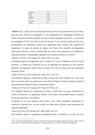 230
proposer 21
dire 38
fois 12
produit 14
il 238
vehicule 2
achat 7
- Récits (UCI1
) : chaque récit est analysé par Alceste à travers une première division en mots,
puis une autre division en paragraphes, et un regroupement des paragraphes, formant les
classes. On peut par ailleurs identifier les récits les plus signifiants de la classe : si la division
en paragraphes (UCE) est la base du travail d’Alceste, il n’en reste pas moins que les récits,
correspondant aux répondants, portent une signification dans l’analyse des situations de
négociation. Le centre de gravité de chaque récit formé d’un ensemble de paragraphes
analysés par Alceste, se trouve lui-même dans une classe. Nous présentons ici la situation de
négociation décrite, correspondant à quelques récits les plus centraux de la classe 5 :
- Récit no 159 [*no_159 *groupe_SE1 *date_0109 *sexe_M] :
Un étudiant rapporte la négociation qu’il a menée avec le jury d’admission de son école de
commerce. Il répond aux questions du jury en apportant des précisions ou des réponses
générales. Sa négociation aboutit dans la mesure où le jury lui donne une note permettant
d’intégrer l’école.
- Récit no 266 [*no_266 *groupe_SE1 *date_0211 *sexe_F] :
Une étudiante rapporte la négociation qu’elle a menée face à des étudiants de l’école, puis
face à ses parents, face à ses professeurs, pour pouvoir intégrer l’école de commerce. Après la
mise au point de solution de repli, la négociation aboutit.
- Récit no 163 [*no_163 *groupe_SE1 *date_0110 *sexe_F] :
Une étudiante rapporte les négociations qu’elle a menées face aux jurys d’admission de
l’école de commerce. La négociation aboutit, et elle analyse sa prestation durant l’entretien,
en terme de questions et de réponses.
L’exemple de ces trois premiers récits montre que certains répondants considèrent un
entretien de sélection avec un jury comme une négociation. D’autres sujets présentent des
situations différentes :
- Récit no 53 [*no_053 *groupe_SE1 *date_0408 *sexe_F] :
Une étudiante observe la négociation commerciale entre un étudiant et un jury lors d’un
1
UCI : Unité de Contexte Initiale. Alceste nomme UCI l’unité de base utilisée pour être analysée ; dans le cas de
notre étude, il s’agit des récits de négociation. La logique est alors : un récit correspond à un répondant.
 