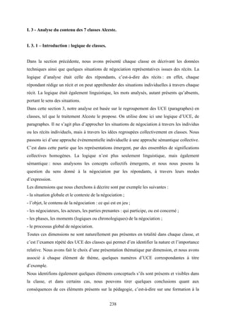238
I. 3 - Analyse du contenu des 7 classes Alceste.
I. 3. 1 – Introduction : logique de classes.
Dans la section précédente, nous avons présenté chaque classe en décrivant les données
techniques ainsi que quelques situations de négociation représentatives issues des récits. La
logique d’analyse était celle des répondants, c’est-à-dire des récits : en effet, chaque
répondant rédige un récit et on peut appréhender des situations individuelles à travers chaque
récit. La logique était également linguistique, les mots analysés, autant présents qu’absents,
portant le sens des situations.
Dans cette section 3, notre analyse est basée sur le regroupement des UCE (paragraphes) en
classes, tel que le traitement Alceste le propose. On utilise donc ici une logique d’UCE, de
paragraphes. Il ne s’agit plus d’approcher les situations de négociation à travers les individus
ou les récits individuels, mais à travers les idées regroupées collectivement en classes. Nous
passons ici d’une approche événementielle individuelle à une approche sémantique collective.
C’est dans cette partie que les représentations émergent, par des ensembles de significations
collectives homogènes. La logique n’est plus seulement linguistique, mais également
sémantique : nous analysons les concepts collectifs émergents, et nous nous posons la
question du sens donné à la négociation par les répondants, à travers leurs modes
d’expression.
Les dimensions que nous cherchons à décrire sont par exemple les suivantes :
- la situation globale et le contexte de la négociation ;
- l’objet, le contenu de la négociation : ce qui est en jeu ;
- les négociateurs, les acteurs, les parties prenantes : qui participe, ou est concerné ;
- les phases, les moments (logiques ou chronologiques) de la négociation ;
- le processus global de négociation.
Toutes ces dimensions ne sont naturellement pas présentes en totalité dans chaque classe, et
c’est l’examen répété des UCE des classes qui permet d’en identifier la nature et l’importance
relative. Nous avons fait le choix d’une présentation thématique par dimension, et nous avons
associé à chaque élément de thème, quelques numéros d’UCE correspondantes à titre
d’exemple.
Nous identifions également quelques éléments conceptuels s’ils sont présents et visibles dans
la classe, et dans certains cas, nous pouvons tirer quelques conclusions quant aux
conséquences de ces éléments présents sur la pédagogie, c’est-à-dire sur une formation à la
 
