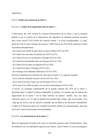 239
négociation.
I. 3. 2 - Analyse du contenu de la classe 1.
I. 3. 2. 1 – L’objet de la négociation dans la classe 1 :
L’observation des UCE (Unités de Contexte Elémentaires) de la classe 1, par la situation
globale et par le contenu de la négociation, fait apparaître les éléments suivants, auxquels
nous avons associé l’UCI (Unité de Contexte Initiale = le récit) correspondante ; il s’agit,
parmi les UCE les plus centrales de la classe 1 (Khi2 élevés, de 39 à 24) de situations d’achat
de produits principalement :
- de l’achat d’un maillot de sport dans un souk au Maroc (UCI no 247) ;
- de l’achat d’un vase dans un marché turc (UCI no 211) ;
- de l’achat d’un sac sur un marché à l’étranger (UCI no 185) ;
- de l’achat d’un portefeuille dans une boutique (UCI no 139) ;
- de l’achat d’un sac dans un magasin (UCI no 282) ;
- de l’achat d’un tapis à l’étranger (UCI no 45) ;
- de l’échange d’un ordinateur défectueux (UCI no 105) .
On trouve également des situations de vente dans la classe 1, il s’agit par exemple :
- de la vente de vêtements récents à un ami (UCI no 130) ;
- de la vente d’un œuf Longwy sur une brocante (UCI no 158) ;
- de la vente d’un coffret de pièces sur un salon numismatique (UCI no 164).
A travers ces exemples (représentatifs de la grande majorité des UCE de la classe 1,
présentées dans le rapport d’analyse disponible en annexe), on constate que le contenu des
négociations de la classe 1 est un objet matériel, un produit : maillot, vase, sac, tapis,
vêtements, pièces, etc. Il s’agit en général d’un produit figé, unique, type grand public. Il ne
s’agit pas de service, pas de décision à prendre, pas de débat ni de discussion immatérielle.
L’objet de la discussion porte sur le produit lui-même, parfois ses caractéristiques, ainsi que
sur le prix à travers une tactique de marchandage.
I. 3. 2. 2 – Les interlocuteurs de la classe 1 :
Dans ces négociations d’achat et de vente, on rencontre plusieurs types d’interlocuteurs : dans
de nombreux cas, les répondants négocient eux-mêmes ; dans d’autres, ils sont accompagnés,
 