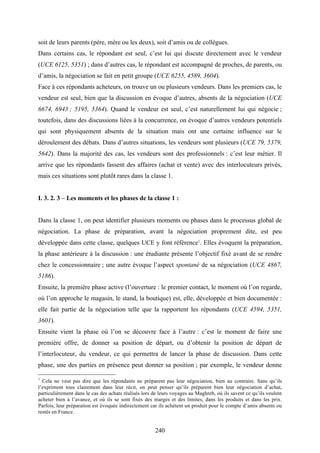 240
soit de leurs parents (père, mère ou les deux), soit d’amis ou de collègues.
Dans certains cas, le répondant est seul, c’est lui qui discute directement avec le vendeur
(UCE 6125, 5351) ; dans d’autres cas, le répondant est accompagné de proches, de parents, ou
d’amis, la négociation se fait en petit groupe (UCE 6255, 4589, 3604).
Face à ces répondants acheteurs, on trouve un ou plusieurs vendeurs. Dans les premiers cas, le
vendeur est seul, bien que la discussion en évoque d’autres, absents de la négociation (UCE
6674, 6943 ; 5195, 5364). Quand le vendeur est seul, c’est naturellement lui qui négocie ;
toutefois, dans des discussions liées à la concurrence, on évoque d’autres vendeurs potentiels
qui sont physiquement absents de la situation mais ont une certaine influence sur le
déroulement des débats. Dans d’autres situations, les vendeurs sont plusieurs (UCE 79, 5379,
5642). Dans la majorité des cas, les vendeurs sont des professionnels : c’est leur métier. Il
arrive que les répondants fassent des affaires (achat et vente) avec des interlocuteurs privés,
mais ces situations sont plutôt rares dans la classe 1.
I. 3. 2. 3 – Les moments et les phases de la classe 1 :
Dans la classe 1, on peut identifier plusieurs moments ou phases dans le processus global de
négociation. La phase de préparation, avant la négociation proprement dite, est peu
développée dans cette classe, quelques UCE y font référence1
. Elles évoquent la préparation,
la phase antérieure à la discussion : une étudiante présente l’objectif fixé avant de se rendre
chez le concessionnaire ; une autre évoque l’aspect spontané de sa négociation (UCE 4867,
5186).
Ensuite, la première phase active (l’ouverture : le premier contact, le moment où l’on regarde,
où l’on approche le magasin, le stand, la boutique) est, elle, développée et bien documentée :
elle fait partie de la négociation telle que la rapportent les répondants (UCE 4594, 5351,
3601).
Ensuite vient la phase où l’on se découvre face à l’autre : c’est le moment de faire une
première offre, de donner sa position de départ, ou d’obtenir la position de départ de
l’interlocuteur, du vendeur, ce qui permettra de lancer la phase de discussion. Dans cette
phase, une des parties en présence peut donner sa position ; par exemple, le vendeur donne
1
Cela ne veut pas dire que les répondants ne préparent pas leur négociation, bien au contraire. Sans qu’ils
l’expriment tous clairement dans leur récit, on peut penser qu’ils préparent bien leur négociation d’achat,
particulièrement dans le cas des achats réalisés lors de leurs voyages au Maghreb, où ils savent ce qu’ils veulent
acheter bien à l’avance, et où ils se sont fixés des marges et des limites, dans les produits et dans les prix.
Parfois, leur préparation est évoquée indirectement car ils achètent un produit pour le compte d’amis absents ou
restés en France.
 