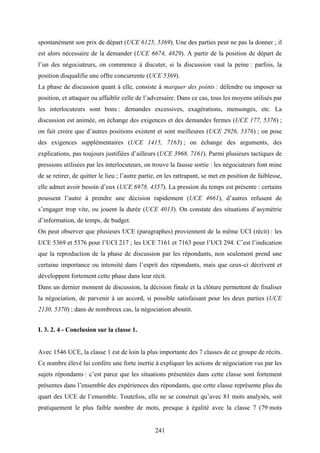 241
spontanément son prix de départ (UCE 6125, 5369). Une des parties peut ne pas la donner ; il
est alors nécessaire de la demander (UCE 6674, 4829). A partir de la position de départ de
l’un des négociateurs, on commence à discuter, si la discussion vaut la peine : parfois, la
position disqualifie une offre concurrente (UCE 5369).
La phase de discussion quant à elle, consiste à marquer des points : défendre ou imposer sa
position, et attaquer ou affaiblir celle de l’adversaire. Dans ce cas, tous les moyens utilisés par
les interlocuteurs sont bons : demandes excessives, exagérations, mensonges, etc. La
discussion est animée, on échange des exigences et des demandes fermes (UCE 177, 5376) ;
on fait croire que d’autres positions existent et sont meilleures (UCE 2926, 5376) ; on pose
des exigences supplémentaires (UCE 1415, 7163) ; on échange des arguments, des
explications, pas toujours justifiées d’ailleurs (UCE 3968, 7161). Parmi plusieurs tactiques de
pressions utilisées par les interlocuteurs, on trouve la fausse sortie : les négociateurs font mine
de se retirer, de quitter le lieu ; l’autre partie, en les rattrapant, se met en position de faiblesse,
elle admet avoir besoin d’eux (UCE 6978, 4357). La pression du temps est présente : certains
poussent l’autre à prendre une décision rapidement (UCE 4661), d’autres refusent de
s’engager trop vite, ou jouent la durée (UCE 4013). On constate des situations d’asymétrie
d’information, de temps, de budget.
On peut observer que plusieurs UCE (paragraphes) proviennent de la même UCI (récit) : les
UCE 5369 et 5376 pour l’UCI 217 ; les UCE 7161 et 7163 pour l’UCI 294. C’est l’indication
que la reproduction de la phase de discussion par les répondants, non seulement prend une
certaine importance ou intensité dans l’esprit des répondants, mais que ceux-ci décrivent et
développent fortement cette phase dans leur récit.
Dans un dernier moment de discussion, la décision finale et la clôture permettent de finaliser
la négociation, de parvenir à un accord, si possible satisfaisant pour les deux parties (UCE
2130, 5370) ; dans de nombreux cas, la négociation aboutit.
I. 3. 2. 4 - Conclusion sur la classe 1.
Avec 1546 UCE, la classe 1 est de loin la plus importante des 7 classes de ce groupe de récits.
Ce nombre élevé lui confère une forte inertie à expliquer les actions de négociation vus par les
sujets répondants : c’est parce que les situations présentées dans cette classe sont fortement
présentes dans l’ensemble des expériences des répondants, que cette classe représente plus du
quart des UCE de l’ensemble. Toutefois, elle ne se construit qu’avec 81 mots analysés, soit
pratiquement le plus faible nombre de mots, presque à égalité avec la classe 7 (79 mots
 