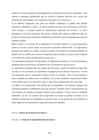 242
analysés). Ceci peut indiquer une homogénéité du vocabulaire utilisé par les répondants : nous
faisons la remarque hypothétique que de nombreux étudiants décrivent très souvent des
situations de marchandage, et ils l’expriment à peu près de la même façon.
Il est difficile d’approcher une classe de manière synthétique et globale sans paraître
caricatural, cependant la classe 1 est assez nettement la classe du marchandage positionnel.
Cette tactique se rencontre quand les interlocuteurs expriment une position : ce qu’ils
demandent ou ce qu’ils proposent. Marchander signifie alors réduire la différence entre les
positions en faisant des concessions unilatérales ou mutuelles, pour finir quelque part entre les
positions initiales.
Dans la classe 1, le contenu de la négociation est un objet matériel ; ce n’est pratiquement
jamais un service, encore moins une discussion purement intellectuelle : les négociateurs
discutent pour acheter ou vendre un objet, un produit. Ce produit est clairement identifié, en
général il ne se modifie pas à travers la négociation (par exemple, il est peu assorti d’options
ou d’offres liées comme du financement associé, etc.).
Les répondants participent à la négociation, ils négocient eux-mêmes, ou ils sont directement
impliqués dans les discussions. Ils parlent d’eux, ils racontent ce qui leur arrive.
La négociation se déroule dans une logique de court terme : quand ils achètent un objet dans
un souk ou sur un marché, les répondants n’engagent pas de relation à long terme : ils font
une transaction, puis la négociation s’arrête car elle est terminée ; elle n’est pas destinée à
durer ou établir une relation suivie ou répétitive. Un ou deux étudiants évoquent bien le début
d’une relation suivie avec leur client, mais il s’agit d’une exception plus que d’une règle.
Les phases de la négociation sont décrites par les répondants ; les moments logiques sont
clairement identifiés et différenciés dans leur discours. Toutefois, dans l’ordonnancement de
ces moments, on constate une grande variation d’une situation à l’autre, liée aux conditions
matérielles, au lieu, au contexte de la négociation ou encore au produit lui-même. Il est
toutefois possible que les répondants ne perçoivent pas, ou ne portent pas leur attention au
même degré sur les moments de la négociation dans leur rédaction.
I. 3. 3 – Analyse du contenu de la classe 2.
I. 3. 3. 1 – L’objet de la négociation dans la classe 2 :
 