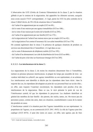 243
L’observation des UCE (Unités de Contexte Elémentaires) de la classe 2, par la situation
globale et par le contenu de la négociation, fait apparaître les éléments suivants, auxquels
nous avons associé l’UCI1
correspondante ; il s’agit, parmi les UCE les plus centrales de la
classe 2 (Khi2 élevés, de 39 à 24) de situations liées à l’immobilier :
- de l’achat d’un appartement par un couple (UCI no 69) ;
- de la vente d’une maison par une agence immobilière (UCI no 108) ;
- de la vente d’une maison par la mère de la famille (UCI no 295) ;
- de l’achat d’un appartement par une famille (UCI no 172) ;
- de la négociation de l’achat d’une maison neuve par un couple (UCI no 42) ;
- de la négociation d’un contrat d’assurance lié à un achat immobilier (UCI no 179).
On constate également dans la classe 2 la présence de quelques situations de produits ou
services non directement liés à l’immobilier ; il s’agit dans ce cas :
- de la vente d’abonnements de téléphonie mobile (UCI no 195) ;
- de l’achat d’un abonnement à un club de distribution de livres (UCI no 008) ;
- de l’achat de pots à lait chez un fournisseur étranger (UCI no 205).
I. 3. 3. 2 – Les interlocuteurs de la classe 2 :
Les négociations de la classe 2, du moins les situations directement liées à l’immobilier,
mettent en présence plusieurs interlocuteurs, la plupart du temps par ensemble de trois : un
vendeur individuel ou collectif, une agence immobilière ou son représentant, et un acheteur.
Les interlocuteurs sont identifiés et décrits par les répondants dans leurs récits : dans la
majorité des cas, les répondants développent un point de vue personnel basé sur un des rôles ;
en effet, sans toujours l’exprimer ouvertement, les répondants sont proches d’un des
interlocuteurs de la négociation. Dans ce cas, le récit présente le point de vue de
l’interlocuteur central, tel que les répondants le perçoivent. Les étudiants identifient en
général des membres de leur famille : des parents, des oncles, tantes, etc. On trouve peu de
personnes jeunes, comme des amis, dans ces situations, essentiellement à cause de la nature
des produits en cause.
L’interlocuteur central à la situation peut être l’agence immobilière ou son représentant : le
propriétaire de l’agence, ou un commercial (UCE 2891, 4845). Le rôle de l’agence peut être
expliqué (UCE 6074) ; il peut être remis en cause ; en effet, sans agence, pas de frais
1
UCI : Unité de Contexte Initiale, c’est-à-dire le récit.
 
