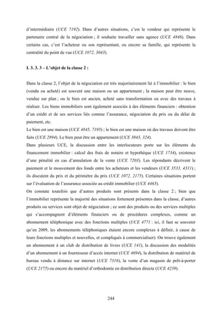 244
d’intermédiaire (UCE 7192). Dans d’autres situations, c’est le vendeur qui représente le
partenaire central de la négociation ; il souhaite travailler sans agence (UCE 4846). Dans
certains cas, c’est l’acheteur ou son représentant, ou encore sa famille, qui représente la
centralité du point de vue (UCE 1072, 3043).
I. 3. 3. 3 – L’objet de la classe 2 :
Dans la classe 2, l’objet de la négociation est très majoritairement lié à l’immobilier : le bien
(vendu ou acheté) est souvent une maison ou un appartement ; la maison peut être neuve,
vendue sur plan ; ou le bien est ancien, acheté sans transformation ou avec des travaux à
réaliser. Les biens immobiliers sont également associés à des éléments financiers : obtention
d’un crédit et de ses services liés comme l’assurance, négociation du prix ou du délai de
paiement, etc.
Le bien est une maison (UCE 4845, 7195) ; le bien est une maison où des travaux doivent être
faits (UCE 2894). Le bien peut être un appartement (UCE 3043, 324).
Dans plusieurs UCE, la discussion entre les interlocuteurs porte sur les éléments du
financement immobilier : calcul des frais de notaire et hypothèque (UCE 1734), existence
d’une pénalité en cas d’annulation de la vente (UCE 7203). Les répondants décrivent le
paiement et le mouvement des fonds entre les acheteurs et les vendeurs (UCE 3533, 4311) ;
ils discutent du prix et du périmètre du prix (UCE 1072, 2175). Certaines situations portent
sur l’évaluation de l’assurance associée au crédit immobilier (UCE 4465).
On constate toutefois que d’autres produits sont présents dans la classe 2 ; bien que
l’immobilier représente la majorité des situations fortement présentes dans la classe, d’autres
produits ou services sont objet de négociation ; ce sont des produits ou des services multiples
qui s’accompagnent d’éléments financiers ou de procédures complexes, comme un
abonnement téléphonique avec des fonctions multiples (UCE 4771 : ici, il faut se souvenir
qu’en 2009, les abonnements téléphoniques étaient encore complexes à définir, à cause de
leurs fonctions multiples et nouvelles, et compliqués à commercialiser). On trouve également
un abonnement à un club de distribution de livres (UCE 141), la discussion des modalités
d’un abonnement à un fournisseur d’accès internet (UCE 4694), la distribution de matériel de
bureau vendu à distance sur internet (UCE 7316), la vente d’un magasin de prêt-à-porter
(UCE 2175) ou encore du matériel d’orthodontie en distribution directe (UCE 4239).
 