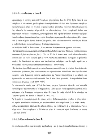 245
I. 3. 3. 4 – Les phases de la classe 2 :
Les produits et services qui sont l’objet des négociations dans les UCE de la classe 2 sont
complexes et on constate que les phases des négociations décrites sont également complexes
ou multiples ; en effet, ces produits se composent en général de plusieurs éléments et doivent
être discutés de manière séquentielle ou chronologique ; leur complexité induit une
négociation elle aussi séquentielle, dans laquelle on peut repérer plusieurs moments tactiques.
Les répondants abordent dans leurs récits des phases structurant les négociations. Ces phases
sont le reflet du point de vue de l’une des parties, mais laissent entrevoir, souvent par défaut,
la multiplicité des moments logiques de chaque négociation.
En analysant les UCE de la classe 2, il est possible de repérer deux types de tactiques :
- La tactique technique, qui présente la procédure, la façon de faire théorique ou réglementaire
(comment il faut ou faudrait faire). Elle est décrite à travers des explications distanciées
comme dans les récits suivants (UCE 1734, 7203) : les répondants expliquent la procédure
suivie ; ils fournissent au lecteur des explications techniques sur la règle légale ou la
procédure à suivre, particulièrement dans le cas de l’immobilier ;
- La tactique immédiate complexe, polyphasique, approchée par la relation descriptive des
événements (comment font concrètement les négociateurs), identifiable dans les situations
suivantes : une discussion entre la représentante de l’agence immobilière et ses clients ; un
argumentaire du vendeur d’abonnement face à son client potentiel ; la négociation d’une
commission d’agence (UCE 2891, 7187).
En observant la totalité des UCE de la classe, on peut également identifier une approche
chronologique des moments de la négociation. Dans les cas où le répondant décrit la phase
antérieure à la discussion proprement dite, il évoque le cadre général de la situation, ou
l’objectif qu’une des parties se fixe (UCE 1047, 322).
Par la suite, le répondant décrit des phases actives de la négociation, pendant la négociation ;
il s’agit de moments de discussion, ou du déroulement de la négociation (UCE 4989, 2898).
Enfin, les répondants décrivent les phases ultimes ou postérieures à la négociation, l’après
négociation : dans ces phases, la décision est prise, le contrat est signé, le résultat est obtenu
(UCE 320, 4747).
I. 3. 3. 5 - Conclusion sur la classe 2.
En conclusion, si l’on peut constater que la classe 1 est le lieu du marchandage positionnel et
 