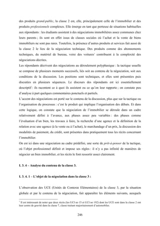 246
des produits grand-public, la classe 2 est, elle, principalement celle de l’immobilier et des
produits professionnels complexes. Elle émerge en tant que porteuse de situations habituelles
aux répondants : les étudiants assistent à des négociations immobilières assez communes chez
leurs parents ; ils sont en effet issus de classes sociales où l’achat et la vente de biens
immobiliers ne sont pas rares. Toutefois, la présence d’autres produits et services fait aussi de
la classe 2 le lieu de la négociation technique. Des produits comme des abonnements
techniques, du matériel de bureau, voire des voitures1
contribuent à la complexité des
négociations décrites.
Les répondants décrivent des négociations au déroulement polyphasique : la tactique usuelle
se compose de plusieurs moments successifs, liés soit au contenu de la négociation, soit aux
conditions de la discussion. Les positions sont techniques, et elles sont présentées puis
discutées en plusieurs séquences. Le discours des répondants est ici essentiellement
descriptif : ils racontent ce à quoi ils assistent ou ce qu’on leur rapporte ; on constate peu
d’analyse à part quelques commentaires ponctuels et partiels.
L’accent des négociations est porté sur le contenu de la discussion, plus que sur la tactique ou
l’organisation du processus : c’est le produit qui implique l’organisation des débats. Et dans
cette logique, on constate que la négociation de l’immobilier se déroule dans un cadre
relativement défini à l’avance, aux phases assez peu variables : des phases comme
l’évaluation d’un bien, les travaux à faire, la recherche d’une agence et la définition de la
relation avec une agence (à la vente ou à l’achat), le marchandage d’un prix, la discussion des
modalités de paiement, du crédit, sont présentes dans pratiquement tous les récits concernant
l’immobilier.
On est ici dans une négociation au cadre prédéfini, une sorte de prêt-à-penser de la tactique,
où l’objet professionnel définit et impose ses règles : il n’y a pas infinité de manières de
négocier un bien immobilier, et les récits le font ressortir assez clairement.
I. 3. 4 – Analyse du contenu de la classe 3.
I. 3. 4. 1 – L’objet de la négociation dans la classe 3 :
L’observation des UCE (Unités de Contexte Elémentaires) de la classe 3, par la situation
globale et par le contenu de la négociation, fait apparaître les éléments suivants, auxquels
1
Il est intéressant de noter que deux récits (les UCI no 15 et UCI no 192) dont les UCE sont dans la classe 2 ont
leur centre de gravité dans la classe 7, classe traitant majoritairement d’automobiles.
 