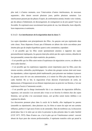 248
plus tard, à d’autres moments, avec l’intervention d’autres interlocuteurs, de nouveaux
arguments ; elles durent souvent plusieurs jours, parfois plusieurs semaines. Les
interlocuteurs passent par des phases d’espoir, de confrontation animée, brutale voire violente,
par des phases d’abattement, de découragement, de soulagement ou de joie quand l’issue est
favorable. Ils expriment assez ouvertement leurs points de vue, leur démarche, leurs objectifs,
leurs impressions et sentiments.
I. 3. 4. 2 – Les interlocuteurs de la négociation dans la classe 3 :
Les sujets répondants sont principalement des filles ; les garçons sont peu représentés dans
cette classe. Nous disposons d’assez peu d’éléments en dehors des récits eux-mêmes pour
émettre plus que de simples hypothèses quant à cette constatation, cependant :
- il est possible que les filles soient spontanément amenées à rapporter des sujets
personnellement impliquants, les garçons étant plus attirés par des sujets externes, détachés de
leur personnalité, comme des objets matériels, des produits ;
- il est possible que les filles aient moins d’expériences de négociation externe, en dehors du
strict cadre familial ;
- il est possible que les expériences rapportées soient importantes pour les filles, pour des
raisons sociales, culturelles, psychologiques : la culture des groupes sociaux dont sont issues
les répondantes, culture régionale plutôt traditionnelle, peut présenter une tendance à pousser
les garçons assez tôt vers une autonomisation, et à retenir les filles plus longtemps dans le
cadre familial. De ce fait, la négociation d’une décision d’autorisation de sortie, de
déplacement, d’éloignement est un élément important pour un point de vue féminin, c’est une
expérience d’accès à l’autonomie sociale ;
- il est possible que la charge émotionnelle liée à ces situations de négociation difficiles,
rugueuses, soit associée à un souvenir plus vivace et en favorise la relation chez des sujets
féminins, soit qu’elles s’en souviennent mieux, soit qu’elles soient moins inhibées à en
exprimer les détails.
Les discussions prennent place dans le cercle de la famille, elles impliquent les parents
(ensemble ou séparément) ; dans plusieurs cas, les frères et sœurs du sujet ont une certaine
influence, parfois il s’agit aussi d’amis ou de camarades. Dans de nombreux cas, la discussion
prend place face à la mère qui est alors la personne la plus présente dans le cadre familial
(UCE 3675, 5955). Dans d’autres cas, c’est le père qui est l’interlocuteur central : souvent
absent du foyer pour des raisons professionnelles, il représente toutefois celui qui prend la
 