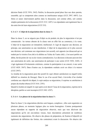 249
décision finale (UCE 5954, 2462). Parfois, la discussion prend place face aux deux parents,
ensemble, qui se comportent alors comme un interlocuteur unique (UCE 2997, 6007). Les
frères et sœurs interviennent parfois dans la discussion, soit comme alliés, soit comme
simples partenaires de la discussion (UCE 3132, 3497). Les répondants sont également face à
des amis lors de leurs négociations (UCE 533).
I. 3. 4. 3 – L’objet de la négociation dans la classe 3 :
Dans la classe 3, on ne négocie pas d’objet ou de produit, de plus la négociation n’est pas
commerciale : les termes absents de la classe sont en effet liés au commerce, à la vente.
L’objet de la négociation est immatériel, intellectuel, il s’agit de négocier une décision, un
principe, une autorisation ou une interdiction. L’objet de la négociation est le plus souvent
une décision, soit commune aux négociateurs (un accord), soit opposée (un désaccord qui se
traduit par la victoire d’un côté et la défaite ou l’échec de l’autre côté) ; c’est aussi parfois un
débat, fait de points de vue ou de visions contradictoires. Les décisions à discuter peuvent être
une autorisation de sortir, une autorisation de participer à une soirée (UCE 5950, 2440) ; il
s’agit également d’événements extérieurs, comme la participation à un concert, à une sortie
(UCE 6020, 5847). Dans d’autres cas, la répondante souhaite avoir un chien à la maison
(UCE 2997).
Le résultat de la négociation peut être positif (le sujet obtient satisfaction) ou négatif (refus
définitif ou situation de blocage). Dans le cas d’un accord final, c’est-à-dire d’un résultat
conforme aux objectifs de départ, le sujet analyse sa négociation, il exprime sa satisfaction à
propos du résultat obtenu (UCE 5434, 2391).
Quand le résultat est négatif, le sujet après avoir décrit l’issue de la négociation, exprime de la
déception, parfois se sent incompris (UCE 2463, 4507).
I. 3. 4. 4 – Les phases de la négociation dans la classe 3 :
Dans la classe 3, les négociations décrites sont longues, complexes ; elles sont organisées en
plusieurs phases, en moments logiques plus ou moins homogènes. Comme pratiquement
aucun répondant ne rapporte de négociation observée, mais que tous décrivent des
négociations qu’ils ont eux-mêmes vécues, leurs descriptions présentent de nombreux
moments des négociations. On observe des phases de préparation, de fixation d’objectifs (et
également de définition des limites, des contraintes) avant la discussion. On observe des
 