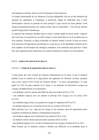 251
sont rugueuses, hachées, elles ne sont ni techniques ni harmonieuses.
La charge émotionnelle de ces situations n’est pas négligeable, elle est un des éléments qui
amènent les répondants à s’impliquer, à persévérer malgré les difficultés face à leurs
interlocuteurs souvent en position de force puisqu’il s’agit souvent de leurs parents. Cette
charge émotionnelle présente une certaine inertie chez les répondants : c’est elle qui subsiste
quand la négociation n’aboutit pas.
La majorité des situations abordées dans la classe 3 paraît simple de prime abord : négocier
une sortie face à ses parents est en effet courant et assez banal dans la vie d’un adolescent ou
d’un étudiant. Toutefois, la façon d’atteindre un objectif simple à travers la mise en oeuvre
d’un processus de négociation asymétrique ne va pas de soi, et les répondants montrent qu’ils
sont capables de développer des stratégies complexes, non seulement pour parvenir à leurs
fins, mais également pour transformer (ou surtout maintenir) la relation avec leurs parents.
I. 3. 5 – Analyse du contenu de la classe 4.
I. 3. 5. 1 – L’objet de la négociation dans la classe 4 :
L’observation des UCE (Unités de Contexte Elémentaires) de la classe 4, par la situation
globale et par le contenu de la négociation, fait apparaître les éléments suivants, auxquels
nous avons associé l’UCI (Unité de Contexte Initiale = le récit) correspondante ; il s’agit
parmi les UCE les plus centrales de la classe 4, de situations de discussion à propos de
voyages, de déplacements et en particulier :
- une étudiante vend sur internet des billets de train non utilisés (UCI no 175) ;
- une étudiante négocie avec ses parents le principe d’un voyage avec ses amies (UCI
no 152) ;
- une étudiante négocie face à ses parents un voyage en Angleterre (UCI no 57) ;
- un étudiant négocie avec ses parents le lieu de ses vacances (UCI no 81).
Dans plusieurs cas, il ne s’agit pas de voyage ou de vacances, mais de négociations dans
lesquelles un élément de distance, d’éloignement est présent :
- une étudiante négocie avec le directeur d’un cinéma (UCI no 135) ;
- un étudiant vend un lecteur mp3 par petites annonces (UCI no 222) ;
- une étudiante négocie avec sa mère le financement d’un voyage à Londres (UCI no 116).
Dans d’autres cas, la situation consiste à aborder une difficulté ou un problème pour le
 