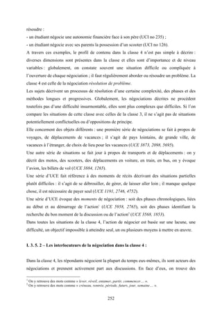 252
résoudre :
- un étudiant négocie une autonomie financière face à son père (UCI no 235) ;
- un étudiant négocie avec ses parents la possession d’un scooter (UCI no 126).
A travers ces exemples, le profil de contenu dans la classe 4 n’est pas simple à décrire :
diverses dimensions sont présentes dans la classe et elles sont d’importance et de niveau
variables : globalement, on constate souvent une situation difficile ou compliquée à
l’ouverture de chaque négociation ; il faut régulièrement aborder ou résoudre un problème. La
classe 4 est celle de la négociation résolution de problème.
Les sujets décrivent un processus de résolution d’une certaine complexité, des phases et des
méthodes longues et progressives. Globalement, les négociations décrites ne procèdent
toutefois pas d’une difficulté insurmontable, elles sont plus complexes que difficiles. Si l’on
compare les situations de cette classe avec celles de la classe 3, il ne s’agit pas de situations
potentiellement conflictuelles ou d’oppositions de principe.
Elle concernent des objets différents : une première série de négociations se fait à propos de
voyages, de déplacements de vacances ; il s’agit de pays lointains, de grande ville, de
vacances à l’étranger, de choix de lieu pour les vacances (UCE 3873, 2098, 5695).
Une autre série de situations se fait jour à propos de transports et de déplacements : on y
décrit des motos, des scooters, des déplacements en voiture, en train, en bus, on y évoque
l’avion, les billets de vol (UCE 3884, 1265).
Une série d’UCE fait référence à des moments de récits décrivant des situations partielles
plutôt difficiles : il s’agit de se débrouiller, de gérer, de laisser aller loin ; il manque quelque
chose, il est nécessaire de payer seul (UCE 1191, 2746, 4752).
Une série d’UCE évoque des moments de négociation : soit des phases chronologiques, liées
au début et au démarrage de l’action1
(UCE 5958, 2765), soit des phases identifiant la
recherche du bon moment de la discussion ou de l’action2
(UCE 3568, 1853).
Dans toutes les situations de la classe 4, l’action de négocier est basée sur une lacune, une
difficulté, un objectif impossible à atteindre seul, un ou plusieurs moyens à mettre en œuvre.
I. 3. 5. 2 – Les interlocuteurs de la négociation dans la classe 4 :
Dans la classe 4, les répondants négocient la plupart du temps eux-mêmes, ils sont acteurs des
négociations et prennent activement part aux discussions. En face d’eux, on trouve des
1
On y retrouve des mots comme « lever, réveil, entamer, partir, commencer… ».
2
On y retrouve des mots comme « créneau, rentrée, période, futurs, jour, semaine… ».
 